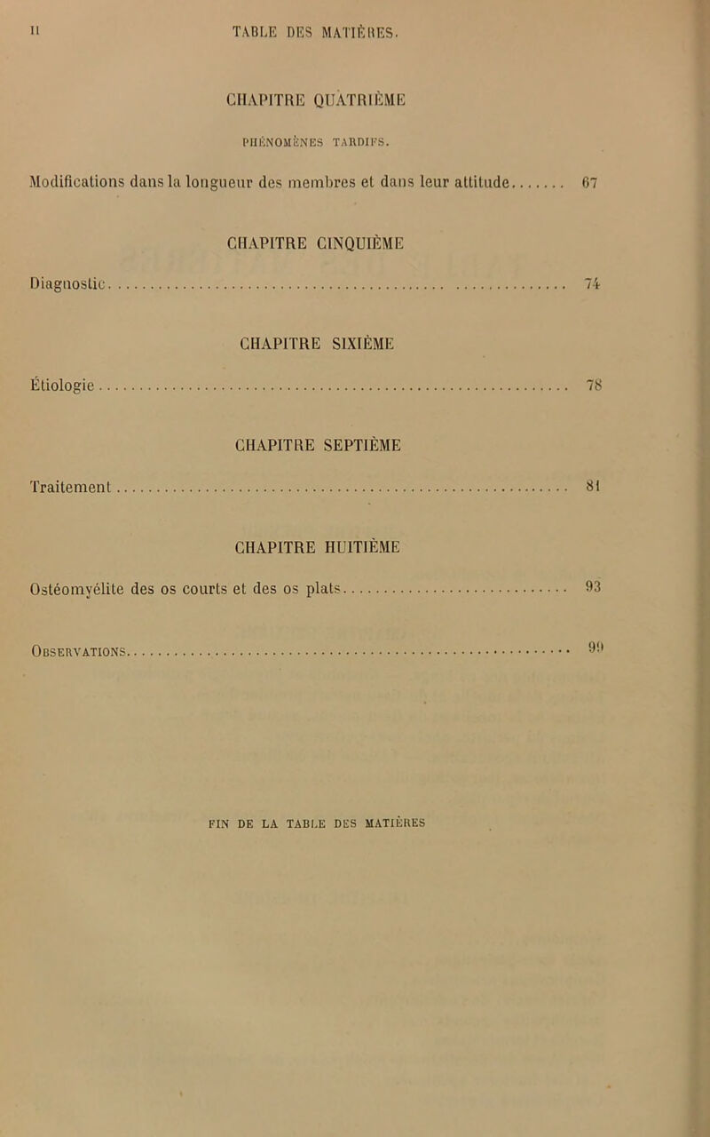 CHAPITRE QUATRIÈME PHÉNOMÈNES TARDIFS. Modifications dans la longueur des membres et dans leur attitude 67 CHAPITRE CINQUIÈME Diagnostic 74 CHAPITRE SIXIÈME Étiologie 78 CHAPITRE SEPTIÈME Traitement 81 CHAPITRE HUITIÈME Ostéomyélite des os courts et des os plats 63 Observations 66 FIN DE LA TABLE DES MATIÈRES