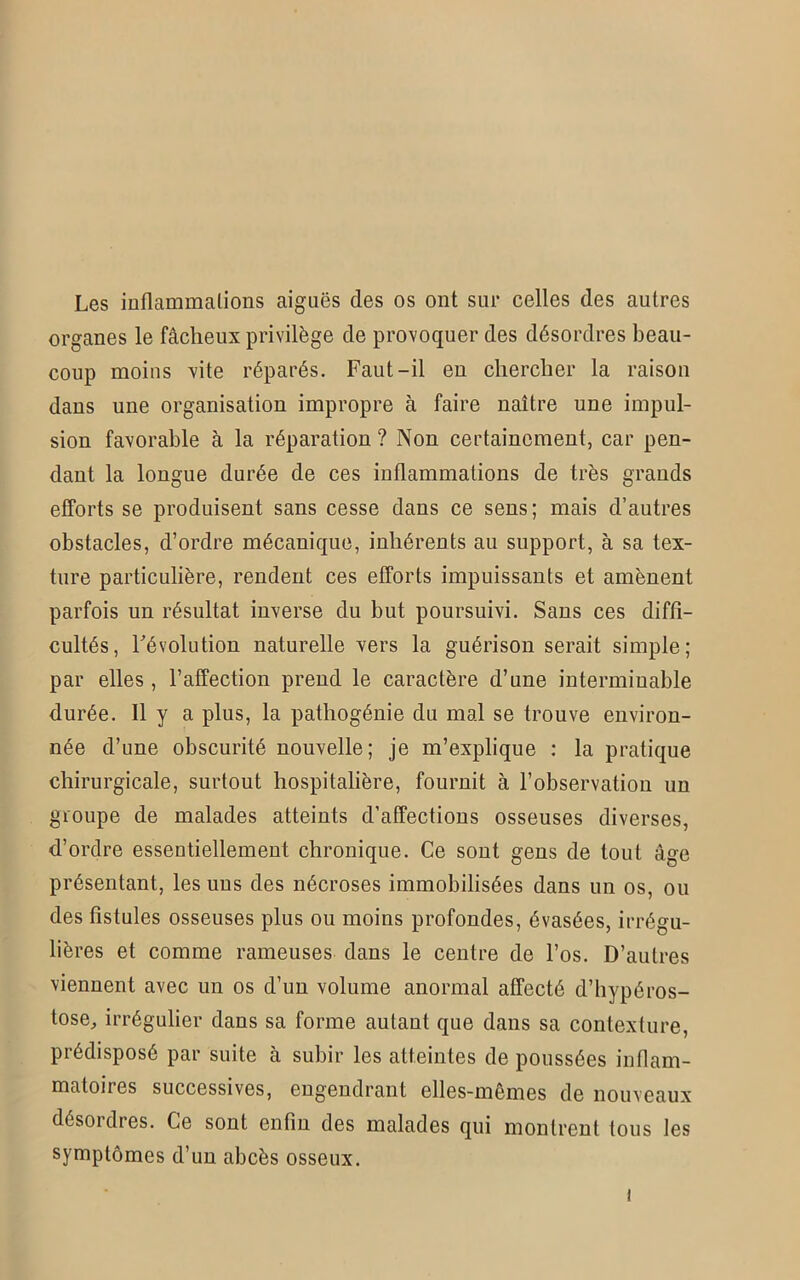 Les inflammations aiguës des os ont sur celles des autres organes le fâcheux privilège de provoquer des désordres beau- coup moins vite réparés. Faut-il en chercher la raison dans une organisation impropre à faire naître une impul- sion favorable à la réparation ? Non certainement, car pen- dant la longue durée de ces inflammations de très grands efforts se produisent sans cesse dans ce sens; mais d’autres obstacles, d’ordre mécanique, inhérents au support, à sa tex- ture particulière, rendent ces efforts impuissants et amènent parfois un résultat inverse du but poursuivi. Sans ces diffi- cultés, révolution naturelle vers la guérison serait simple; par elles , l’affection prend le caractère d’une interminable durée. Il y a plus, la pathogénie du mal se trouve environ- née d’une obscurité nouvelle ; je m’explique : la pratique chirurgicale, surtout hospitalière, fournit à l’observation un groupe de malades atteints d’affections osseuses diverses, d’ordre essentiellement chronique. Ce sont gens de tout âge présentant, les uns des nécroses immobilisées dans un os, ou des fistules osseuses plus ou moins profondes, évasées, irrégu- lières et comme rameuses dans le centre de l’os. D’autres viennent avec un os d’un volume anormal affecté d’hypéros- tose, irrégulier dans sa forme autant que dans sa contexture, prédisposé par suite à subir les atteintes de poussées inflam- matoires successives, engendrant elles-mêmes de nouveaux désordres. Ce sont enfin des malades qui montrent tous les symptômes d’un abcès osseux. !
