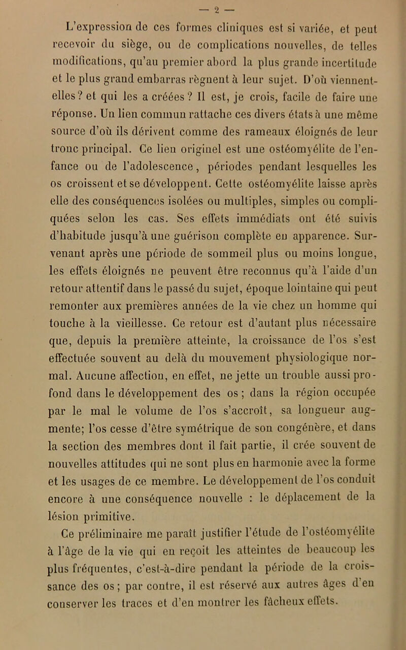 L’expression (lo ces formes cliniques est si variée, et peut recevoir du siège, ou de complications nouvelles, de telles modifications, qu’au premier abord la plus grande incertitude et le plus grand embarras régnent à leur sujet. D’où viennent- elles? et qui les a créées? 11 est, je crois, facile de faire une réponse. Un lien commun rattache ces divers états à une môme source d’où ils dérivent comme des rameaux éloignés de leur tronc principal. Ce lieu originel est une ostéomyélite de l’en- fance ou de l’adolescence, périodes pendant lesquelles les os croissent et se développent. Cette ostéomyélite laisse après elle des conséquences isolées ou multiples, simples ou compli- quées selon les cas. Ses effets immédiats ont été suivis d’habitude jusqu’à une guérison complète en apparence. Sur- venant après une période de sommeil plus ou moins longue, les effets éloignés ne peuvent être reconnus qu’à l’aide d’un retour attentif dans le passé du sujet, époque lointaine qui peut remonter aux premières années de la vie chez un homme qui touche à la vieillesse. Ce retour est d’autant plus nécessaire que, depuis la première atteinte, la croissance de l’os s’est effectuée souvent au delà du mouvement physiologique nor- mal. Aucune affection, en effet, ne jette un trouble aussi pro- fond dans le développement des os ; dans la région occupée par le mal le volume de l’os s’accroît, sa longueur aug- mente; l’os cesse d’être symétrique de sou congénère, et dans la section des membres dont il fait partie, il crée souvent de nouvelles attitudes qui ne sont plus en harmonie avec la forme et les usages de ce membre. Le développement de l’os conduit encore à une conséquence nouvelle : le déplacement de la lésion primitive. Ce préliminaire me paraît justifier l’étude de l’ostéomyélite à l’âge de la vie qui en reçoit les atteintes de beaucoup les plus fréquentes, c’est-à-dire pendant la période de la crois- sance des os ; par contre, il est réservé aux autres âges d eu conserver les traces et d’en montrer les fâcheux effets.