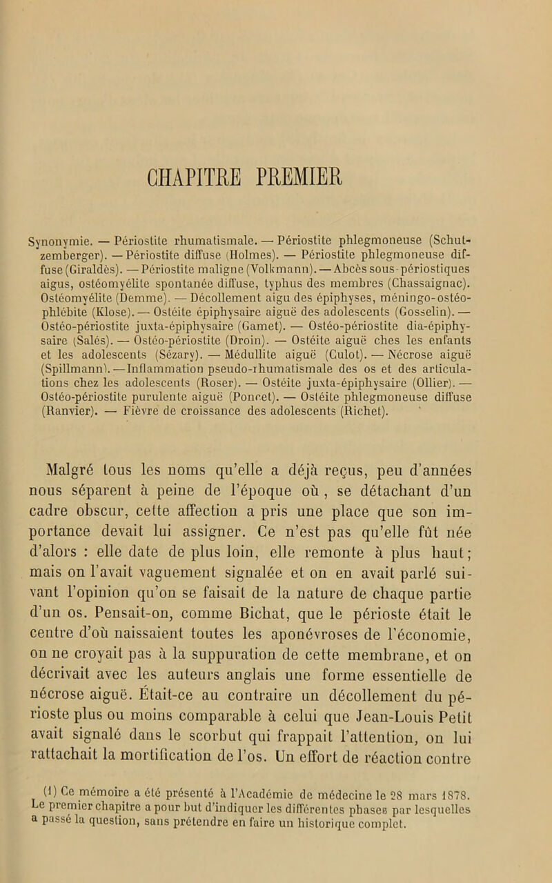 CHAPITRE PREMIER Synonymie. — Périostite rhumatismale. — Périostite phlegmoneuse (Schul- zemberger). — Périostite diffuse (Holmes). — Pcriostüe phlegmoneuse dif- fuse (Giraldôs). — Périostite maligne (Volkmann). — Abcès sous - périostiques aigus, ostéomyélite spontanée diffuse, typhus des membres (Chassaignac). Ostéomyélite (Demme). — Décollement aigu des épiphyses, méningo-ostéo- phlébite (Klose).— Ostéite épiphysaire aiguë des adolescents (Gosselin).— Ostéo-périostite juxta-épiphysaire (Gamet). — Ostéo-périostite dia-épiphy- saire (Salés). — Ostéo-périostite (Droin). — Ostéite aiguë ches les enfants et les adolescents (Sézarv). — Médullite aiguë (Culot). — Nécrose aiguë (Spillmann).—Inflammation pseudo-rhumatismale des os et des articula- tions chez les adolescents (Roser). — Ostéite juxta-épiphysaire (Ollier). — Ostéo-périostite purulente aiguë (Poucet). — Ostéite phlegmoneuse diffuse (Ranvier). — Fièvre de croissance des adolescents (Richet). Malgré tous les noms qu’elle a déjà reçus, peu d’années nous séparent à peine de l’époque où , se détachant d’un cadre obscur, celte affection a pris une place que son im- portance devait lui assigner. Ce n’est pas qu’elle fût née d’alors : elle date de plus loin, elle remonte à plus haut; mais on l’avait vaguement signalée et on en avait parlé sui- vant l’opinion qu’on se faisait de la nature de chaque partie d’un os. Pensait-on, comme Bichat, que le périoste était le centre d’où naissaient toutes les aponévroses de l’économie, on ne croyait pas à la suppuration de cette membrane, et on décrivait avec les auteurs anglais une forme essentielle de nécrose aiguë. Était-ce au contraire un décollement du pé- rioste plus ou moins comparable à celui que Jean-Louis Petit avait signalé dans le scorbut qui frappait l’attention, on lui rattachait la mortification de l’os. Un effort de réaction contre (U Ce mémoire a été présenté à l’Académie de médecine le 28 mars 1878. Le picmier chapitre a pour but d’indiquer les différentes phases par lesquelles a passé la question, sans prétendre en faire un historique complet.