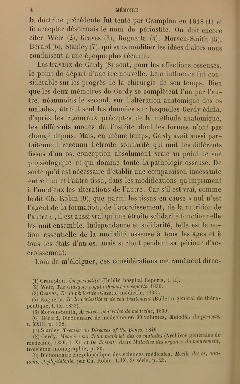 la doctrine précédente fut tenté par Crampton en 1818 (1) et fit accepter désormais le nom de périostite. On doit encore citer Weir (2), Graves (3), Rognetta (4), Morven-Smith (5), Bérard (6), Stanley (7), qui sans modifier les idées d’alors nous conduisent à une époque plus récente. Les travaux de Gerdy (8) sont, pour les affections osseuses, le point de départ d’une ère nouvelle. Leur influence fut con- sidérable sur les progrès de la chirurgie de son temps. Bien que les deux mémoires de Gerdy se complètent l’un par l’au- tre, néanmoins le second, sur l’altération anatomique des os malades, établit seul les données sur lesquelles Gerdy édifia, d’après les rigoureux préceptes de la méthode anatomique, les différents modes de l’ostéite dont les formes n’ont pas changé depuis. Mais, en même temps, Gerdy avait aussi par- faitement reconnu l’étroite solidarité qui unit les différents tissus d’un os, conception absolument vraie au point de vue physiologique et qui domine toute la pathologie osseuse. De sorte qu’il est nécessaire d’établir une comparaison incessante entre l’un et l'autre tissu, dans les modifications qu’impriment à l’un d'eux les altérations de l’autre. Car s’il est vrai, comme le dit Ch. Robin (9), que parmi les tissus en cause « nul n’est l’agent de la formation, de l’accroissement, de la nutrition de l’autre » , il est aussi vrai qu’une étroite solidarité fonctionnelle les unit ensemble. Indépendance et solidarité, telle est la no- tion essentielle de la modalité osseuse à tous les âges et à tous les états d’un os, mais surtout pendant sa période d’ac- croissement. Loin de m’éloigner, ces considérations me ramènent direc- (1) Crampton, On periostitis (Dublin hospital Reports, t. II). (2) Weir, The Glasgow royal infirmary's reports, 1830. (3) Graves, De la périostite (Gazette médicale, 1333). (4) Rognetta, De la périostite et de son traitement (Bulletin général de théra- peutique, t. IX, 1833). (8) Morvcn-Smilh, Archives générales de médecine, 1839. (6) Bérard, Dictionnaire de médecine en 30 volumes, Maladies du périoste, t. XXIII, p. 832. (7) Stanley, Treatise on Diseuses of tlie Bones, 1849. (8) Gerdy, Mémoire sur l'état matériel des os malades (Archives générales de médecine, 1836, t. X), et De l'ostéite dans Maladies des organes du mouvement, troisième monographie, p. 80. (9) Dictionnaire encyclopédique des sciences médicales, Moelle des os, ana-