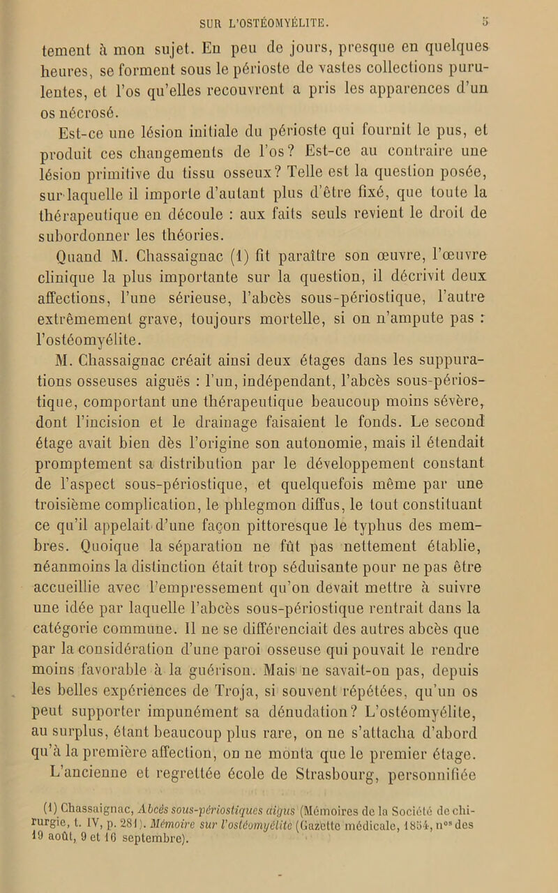 tement à mon sujet. Eu peu de jours, presque en quelques heures, se forment sous le périoste de vastes collections puru- lentes, et l’os qu’elles recouvrent a pris les apparences d’un os nécrosé. Est-ce une lésion initiale du périoste qui fournit le pus, et produit ces changements de l’os? Est-ce au contraire une lésion primitive du tissu osseux? Telle est la question posée, sur laquelle il importe d’autant plus d être fixé, que toute la thérapeutique en découle : aux faits seuls revient le droit de subordonner les théories. Quand M. Chassaignac (1) fit paraître son œuvre, l’œuvre clinique la plus importante sur la question, il décrivit deux affections, l’une sérieuse, l’abcès sous-périostique, l’autre extrêmement grave, toujours mortelle, si on n’ampute pas : l’ostéomyélite. M. Chassaignac créait ainsi deux étages dans les suppura- tions osseuses aiguës : l’un, indépendant, l’abcès sous-périos- tique, comportant une thérapeutique beaucoup moins sévère, dont l’incision et le drainage faisaient le fonds. Le second étage avait bien dès l’origine son autonomie, mais il étendait promptement sa distribution par le développement constant de l’aspect sous-périostique, et quelquefois même par une troisième complication, le phlegmon diffus, le tout constituant ce qu’il appelait d’une façon pittoresque le typhus des mem- bres. Quoique la séparation ne fût pas nettement établie, néanmoins la distinction était trop séduisante pour ne pas être accueillie avec l’empressement qu’on devait mettre à suivre une idée par laquelle l’abcès sous-périostique rentrait dans la catégorie commune. Il ne se différenciait des autres abcès que par la considération d’une paroi osseuse qui pouvait le rendre moins favorable à la guérison. Mais ne savait-on pas, depuis les belles expériences de Troja, si souvent répétées, qu’un os peut supporter impunément sa dénudation? L’ostéomyélite, au surplus, étant beaucoup plus rare, on ne s’attacha d’abord qu’à la première affection, on ne monta que le premier étage. L’ancienne et regrettée école de Strasbourg, personnifiée (1) Chassaignac, Abcès sous-périostiques aigus (Mémoires de la Société de chi- rurgie, t. IV, p. 281). Mémoire sur Vostéomyélite (Gazette médicale, 1854, n0Sdcs