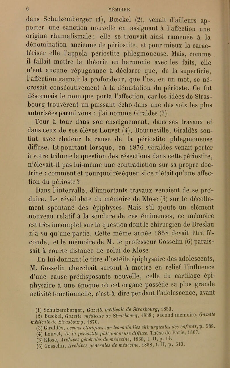 dans Schutzemberger (1), Bœckel (2), venait d’ailleurs ap- porter une sanction nouvelle en assignant à l’affection une origine rhumatismale ; elle se trouvait ainsi ramenée à la dénomination ancienne de périostite, et pour mieux la carac- tériser elle l’appela périostite phlegmoneuse. Mais, comme il fallait mettre la théorie en harmonie avec les faits, elle n’eut aucuue répugnance à déclarer que, de la superficie, l’affection gagnait la profondeur, que l’os, en un mot, se né- crosait consécutivement à la dénudation du périoste. Ce fut désormais le nom que porta l’affection, caries idées de Stras- bourg trouvèrent un puissant écho dans une des voix les plus autorisées parmi vous : j’ai nommé Giraldès (3). Tour à tour dans son enseignement, dans ses travaux et dans ceux de ses élèves Louvet (4), Bourneville, Giraldès sou- tint avec chaleur la cause de la périostite phlegmoneuse diffuse. Et pourtant lorsque, en 1876, Giraldès venait porter à votre tribune la question des résections dans cette périostite, n’élevait-il pas lui-même une contradiction sur sa propre doc- trine : comment et pourquoi réséquer si ce n’était qu’une affec- tion du périoste ? Dans l’intervalle, d’importants travaux venaient de se pro- duire. Le réveil date du mémoire de Klose (5) sur le décolle- ment spontané des épiphyses. Mais s’il ajoute un élément nouveau relatif à la soudure de ces éminences, ce mémoire est très incomplet sur la question dont le chirurgien de Breslau n’a vu qu’une partie. Cette même année 1838 devait être fé- conde, et le mémoire de M. le professeur Gosselin (6) parais- sait à courte distance de celui de Klose. En lui donnant le titre d’ostéite épiphysaire des adolescents, M. Gosselin cherchait surtout à mettre en relief l’influence d’une cause prédisposante nouvelle, celle du cartilage épi- physaire à une époque où cet organe possède sa plus grande activité fonctionnelle, c’est-à-dire pendant l’adolescence, avant (1) Schutzemberger, Gazette médicale de Strasbourg, 1853. (2) Bœckel, Gazette médicale de Strasbourg, 1858 ; second mémoire, Gazette médicale (le Slrasbourg, 1870. (3) Giraldès, Leçons cliniques sur les maladies chirurgicales des enfants, p. 588. (4) Louvet, I)e la périostite phlegmoneuse diffuse. Thèse de Paris, 180/. (5) Klose, Archives générales de médecine, 1858, 1. H, p. M» (6) Gosselin, Archives générales de médecine, 1858, t. II, p. 513.