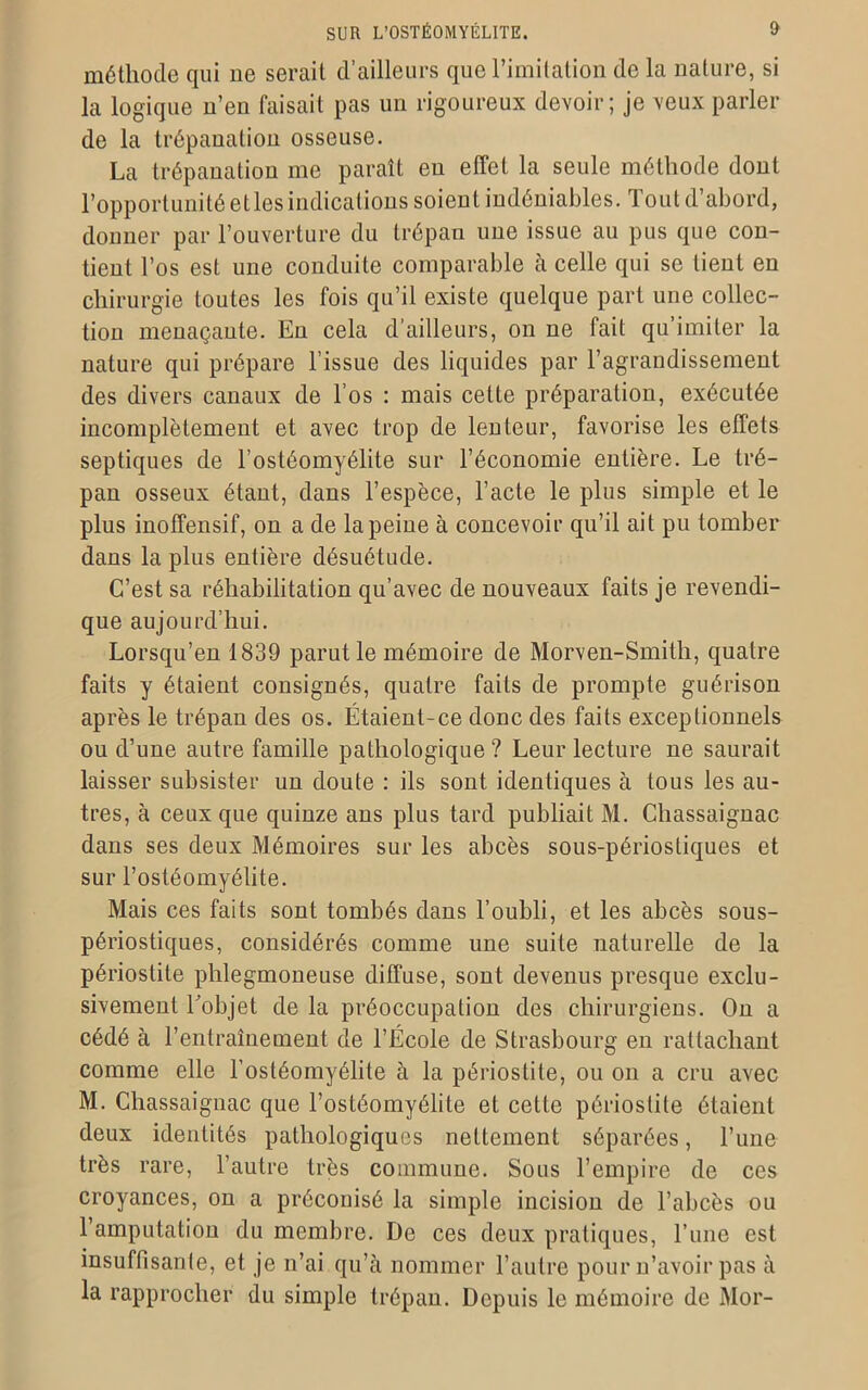 méthode qui ne serait d’ailleurs que l’imitation de la nature, si la logique n’en faisait pas un rigoureux devoir; je veux parler de la trépanation osseuse. La trépanation me paraît eu effet la seule méthode dont l’opportunité etles indications soient indéniables. Tout d’abord, donner par l’ouverture du trépan une issue au pus que con- tient l’os est une conduite comparable à celle qui se tient en chirurgie toutes les fois qu’il existe quelque part une collec- tion menaçante. En cela d’ailleurs, on ne fait qu’imiter la nature qui prépare l’issue des liquides par l’agrandissement des divers canaux de l’os : mais cette préparation, exécutée incomplètement et avec trop de lenteur, favorise les effets septiques de l’ostéomyélite sur l’économie entière. Le tré- pan osseux étant, dans l’espèce, l’acte le plus simple et le plus inoffensif, on a de la peine à concevoir qu’il ait pu tomber dans la plus entière désuétude. C’est sa réhabilitation qu’avec de nouveaux faits je revendi- que aujourd’hui. Lorsqu’en 1839 parut le mémoire de Morven-Smith, quatre faits y étaient consignés, quatre faits de prompte guérison après le trépan des os. Étaient-ce donc des faits exceptionnels ou d’une autre famille pathologique? Leur lecture ne saurait laisser subsister un doute : ils sont identiques à tous les au- tres, à ceux que quinze ans plus tard publiait M. Chassaignac dans ses deux Mémoires sur les abcès sous-périostiques et sur l’ostéomyélite. Mais ces faits sont tombés dans l’oubli, et les abcès sous- périostiques, considérés comme une suite naturelle de la périostite phlegmoneuse diffuse, sont devenus presque exclu- sivement Tobjet de la préoccupation des chirurgiens. On a cédé à l’entraînement de l’École de Strasbourg en rattachant comme elle l’ostéomyélite à la périostite, ou on a cru avec M. Chassaignac que l’ostéomyélite et cette périostite étaient deux identités pathologiques nettement séparées, l’une très rare, l’autre très commune. Sous l’empire de ces croyances, on a préconisé la simple incision de l’abcès ou 1 amputation du membre. De ces deux pratiques, l’une est insuffisante, et je n’ai qu’à nommer l’autre pour n’avoir pas à la rapprocher du simple trépan. Depuis le mémoire de Mor-