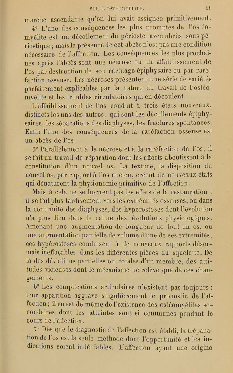 marche ascendante qu’on lui avait assignée primitivement. 4° L’une des conséquences les plus promptes de l’ostéo- myélite est un décollement du périoste avec abcès sous-pé- riostique ; mais la présence de cet abcès n’est pas une condition nécessaire de l’affection. Les conséquences les plus prochai- nes après l’abcès sont une nécrose ou un affaiblissement de l’os par destruction de son cartilage épiphysaire ou par raré- faction osseuse. Les nécroses présentent une série de variétés parfaitement explicables par la nature du travail de l’ostéo- myélite et les troubles circulatoires qui en découlent. L’affaiblissement de l’os conduit à trois états nouveaux, distincts les uns des autres, qui sont les décollements épiphy- saires, les séparations des diaphyses, les fractures spontanées. Enfin l’une des conséquences de la raréfaction osseuse est un abcès de l’os. 5° Parallèlement à la nécrose et à la raréfaction de l’os, il se fait un travail de réparation dont les efforts aboutissent à la constitution d’un nouvel os. La texture, la disposition du nouvel os, par rapport à l’os ancien, créent de nouveaux états qui dénaturent la physionomie primitive de l’affection. Mais à cela ne se bornent pas les effets de la restauration : il se fait plus tardivement vers les extrémités osseuses, ou dans la continuité des diaphyses, des hypérostoses dont l’évolution n’a plus lieu dans le calme des évolutions physiologiques. Amenant une augmentation de longueur de tout un os, ou une augmentation partielle de volume d’une de ses extrémités, ces hypérostoses conduisent à de nouveaux rapports désor- mais ineffaçables dans les différentes pièces du squelette. De là des déviations partielles ou totales d’un membre, des atti- tudes vicieuses dont le mécanisme ne relève que de ces chan- gements. 6° Les complications articulaires n’existent pas toujours : leur apparition aggrave singulièrement le pronostic de l’af- fection; il en est de même de l’existence des ostéomyélites se- condaires dont les atteintes sont si communes pendant le cours de l’affection. 7° Dès que le diagnostic de l’affection est établi, la trépana- tion de 1 os est la seule méthode dont l’opportunité et les in- dications soient indéniables. L’affection ayant une origine