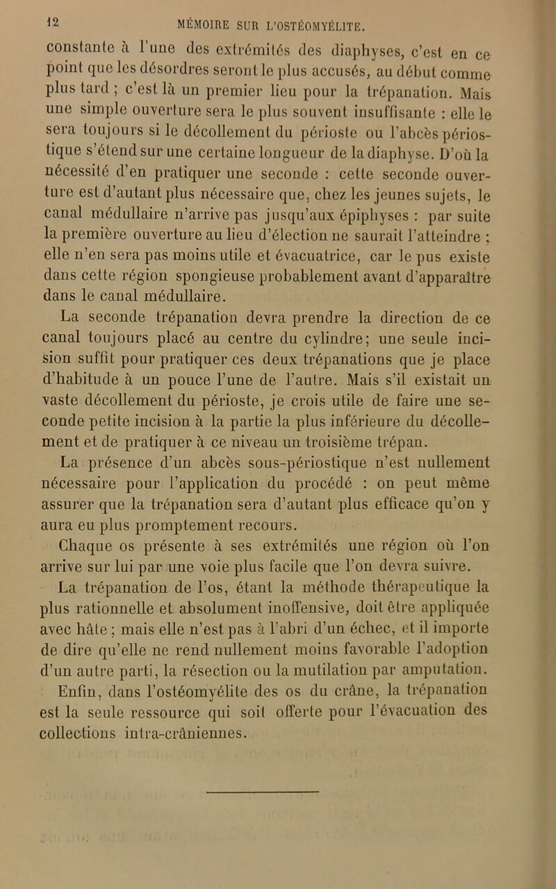 constante à l’une des extrémités des diaphyses, c’est en ce point que les désordres seront le plus accusés, au début comme plus tard ; c’est là un premier lieu pour la trépanation. Mais une simple ouverture sera le plus souvent insuffisante : elle le sera toujours si le décollement du périoste ou l’abcès périos- tique s’étend sur une certaine longueur de la diaphyse. D’où la nécessité d’en pratiquer une seconde : celte seconde ouver- ture est d’autant plus nécessaire que, chez les jeunes sujets, le canal médullaire n’arrive pas jusqu’aux épiphyses : par suite la première ouverture au lieu d’élection ne saurait l’atteindre ; elle n’en sera pas moins utile et évacuatrice, car le pus existe dans cette région spongieuse probablement avant d’apparaître dans le canal médullaire. La seconde trépanation devra prendre la direction de ce canal toujours placé au centre du cylindre; une seule inci- sion suffit pour pratiquer ces deux trépanations que je place d’habitude à un pouce l’une de l’autre. Mais s’il existait un vaste décollement du périoste, je crois utile de faire une se- conde petite incision à la partie la plus inférieure du décolle- ment et de pratiquer à ce niveau un troisième trépan. La présence d’un abcès sous-périostique n’est nullement nécessaire pour l’application du procédé : on peut même assurer que la trépanation sera d’autant plus efficace qu’on y aura eu plus promptement recours. Chaque os présente à ses extrémités une région où l’on arrive sur lui par une voie plus facile que l’on devra suivre. La trépanation de l’os, étant la méthode thérapeutique la plus rationnelle et absolument inoffensive, doit être appliquée avec hâte ; mais elle n’est pas à l’abri d’un échec, et il importe de dire qu’elle ne rend nullement moins favorable l’adoption d’un autre parti, la résection ou la mutilation par amputation. Enfin, dans l’ostéomyélite des os du crâne, la trépanation est la seule ressource qui soit offerte pour l’évacuation des collections intra-crâniennes.