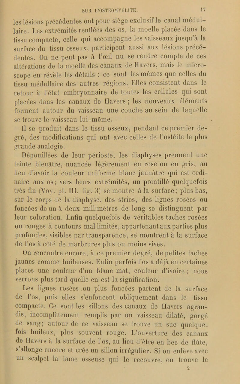 les lésions précédentes ont pour siège exclusif le canal médul- laire. Les extrémités renflées des os, la moelle placée dans le tissu compacte, celle qui accompagne les vaisseaux jusqu’à la surface du tissu osseux, participent aussi aux lésions précé- dentes. On ne peut pas à l’œil nu se rendre compte de ces altérations de la moelle des canaux dellavers, mais le micro- scope en révèle les détails : ce sont les mêmes que celles du tissu médullaire des autres régions. Elles consistent dans le retour à l’état embryonnaire de toutes les cellules qui sont placées dans les canaux de Havers ; les nouveaux éléments forment autour du vaisseau une couche au sein de laquelle se trouve le vaisseau lui-même. Il se produit dans le tissu osseux, pendant ce premier de- gré, des modifications qui ont avec celles de l’ostéite la plus grande analogie. Dépouillées de leur périoste, les diapliyses prennent une teinte bleuâtre, nuancée légèrement en rose ou en gris, au lieu d’avoir la couleur uniforme blanc jaunâtre qui est ordi- naire aux os; vers leurs extrémités, un pointillé quelquefois très fin (Voy. pl. III, fig. 3) se montre à la surface; plus bas, sur le corps de la diaphyse, des stries, des lignes rosées ou foncées de un à deux millimètres de long se distinguent par leur coloration. Enfin quelquefois de véritables taches rosées ou rouges à contours mal limités, appartenant aux parties plus profondes, visibles par transparence, se montrent à la surface de l’os à côté de marbrures plus ou moins vives. On rencontre encore, à ce premier degré, de petites taches jaunes comme huileuses. Enfin parfois l’os a déjà en certaines places une couleur d’un blanc mal, couleur d’ivoire; nous verrons plus tard quelle en est la signification. Les lignes rosées ou plus foucées partent de la surface de l’os, puis elles s’enfoncent obliquement dans le tissu compacte. Ce sont les sillons des canaux de Ilavers agran- dis, incomplètement remplis par un vaisseau dilaté, gorgé de sang; autour de ce vaisseau se trouve un suc quelque- fois huileux, plus souvent rouge. L’ouverture des canaux de Ilavers à la surface de l’os, au lieu d’être en bec de flûte, s allonge encore et crée un sillon irrégulier. Si on enlève avec un scalpel la lame osseuse qui le recouvre, on trouve le 2