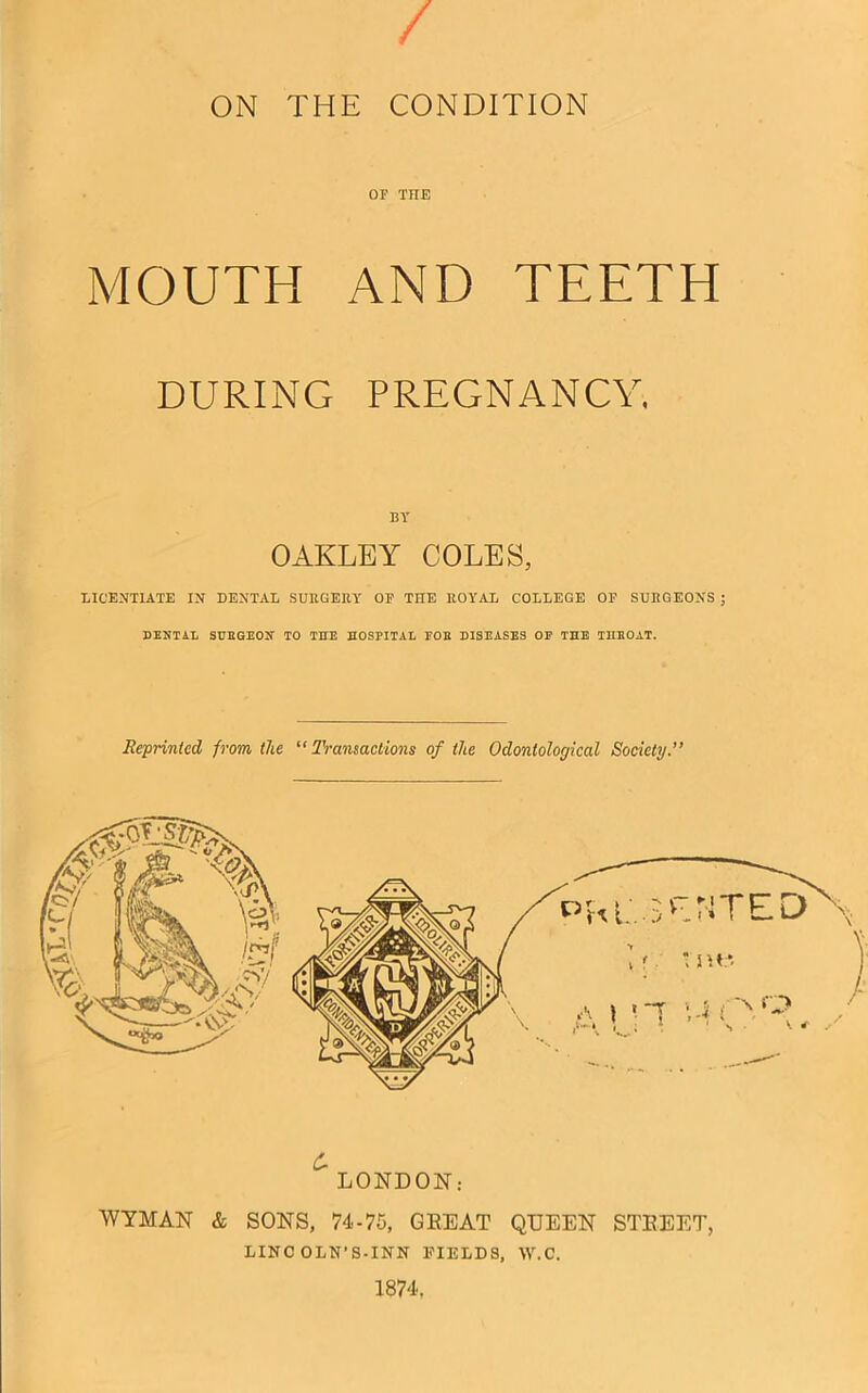 / ON THE CONDITION OF THE MOUTH AND TEETH DURING PREGNANCY. BY OAKLEY COLES, LICENTIATE IN DENTAL SURGERY OF THE ROYAL COLLEGE OF SURGEONS ; DENTAL SHEGEON TO THE HOSPITAL POE DISEASES OP THE THEOAT. Reprinted from the “Transactions of the Odontological Society.” £ LONDON: WYMAN & SONS, 74-75, GEEAT QUEEN STREET, LINC OLN'S-INN FIELDS, W.C. 1874,