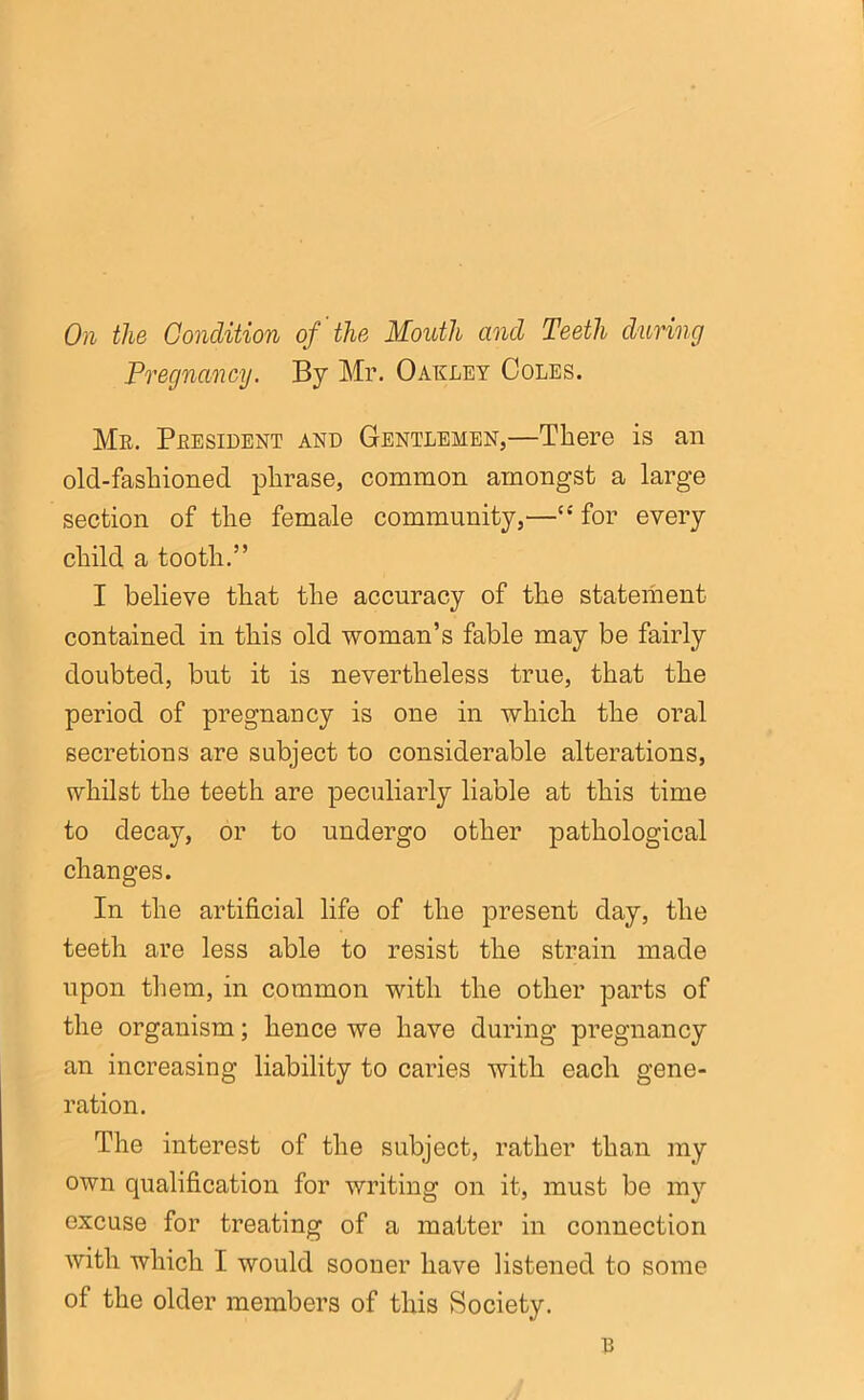 On the Condition of' the Mouth and Teeth during Pregnancy. By Mr. Oakley Coles. Me. President and Gentlemen,—There is an old-fashioned phrase, common amongst a large section of the female community,—“ for every child a tooth.” I believe that the accuracy of the statement contained in this old woman’s fable may be fairly doubted, but it is nevertheless true, that the period of pregnancy is one in which the oral secretions are subject to considerable alterations, whilst the teeth are peculiarly liable at this time to decay, or to undergo other pathological changes. In the artificial life of the present day, the teeth are less able to resist the strain made upon them, in common with the other parts of the organism; hence we have during pregnancy an increasing liability to caries with each gene- ration. The interest of the subject, rather than my own qualification for writing on it, must be my excuse for treating of a matter in connection with which I would sooner have listened to some of the older members of this Society. u