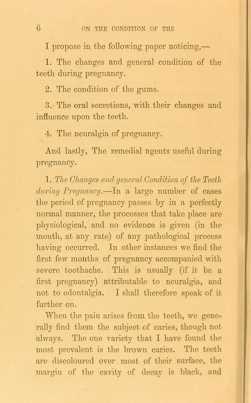 I propose in tlie following paper noticing,— 1. The changes and general condition of the teeth during pregnancy. 2. The condition of the gums. 3. - The oral secretions, with their changes and influence upon the teeth. 4. The neuralgia of pregnancy. i And lastly, The remedial agents useful during pregnancy. 1. The Changes and general Condition of the Teeth during Pregnancy.—In a large number of cases the period of pregnancy passes by in a perfectly normal manner, the processes that take place are physiological, and no evidence is given (in the mouth, at any rate) of any pathological process having occurred. In other instances we find the first few months of pregnancy accompanied with severe toothache. This is usually (if it be a first pregnancy) attributable to neuralgia, and not to odontalgia. I shall therefore speak of it further on. When the pain arises from the teeth, we gene- rally find them the subject of caries, though not always. The one variety that I have found the most prevalent is the brown caries. The teeth are discoloured over most of their surface, the margin of the cavity of decay is black, and