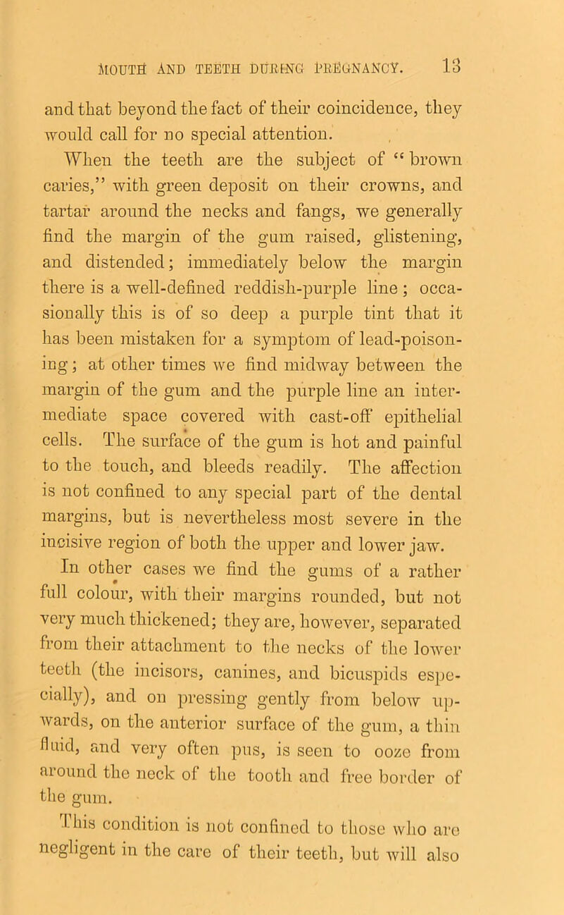 and that beyond tlie fact of their coincidence, they would call for no special attention. When the teeth are the subject of “ brown caries,” with green deposit on their crowns, and tartar around the necks and fangs, we generally find the margin of the gum raised, glistening, and distended; immediately below the margin there is a well-defined reddish-purple line ; occa- sionally this is of so deep a purple tint that it has been mistaken for a symptom of lead-poison- ing ; at other times we find midway between the margin of the gum and the purple line an inter- mediate space covered with cast-off* epithelial cells. The surface of the gum is hot and painful to the touch, and bleeds readily. The affection is not confined to any special part of the dental margins, but is nevertheless most severe in the incisive region of both the upper and lower jaw. In other cases we find the gums of a rather full colour, with their margins rounded, but not very much thickened; they are, however, separated from their attachment to the necks of the lower teeth (the incisors, canines, and bicuspids espe- cially), and on pressing gently from below up- wards, on the anterior surface of the gum, a thin fluid, and very often pus, is seen to ooze from around the neck of the tooth and free border of the gum. I-his condition is not confined to those who are negligent in the care ol their teeth, but will also