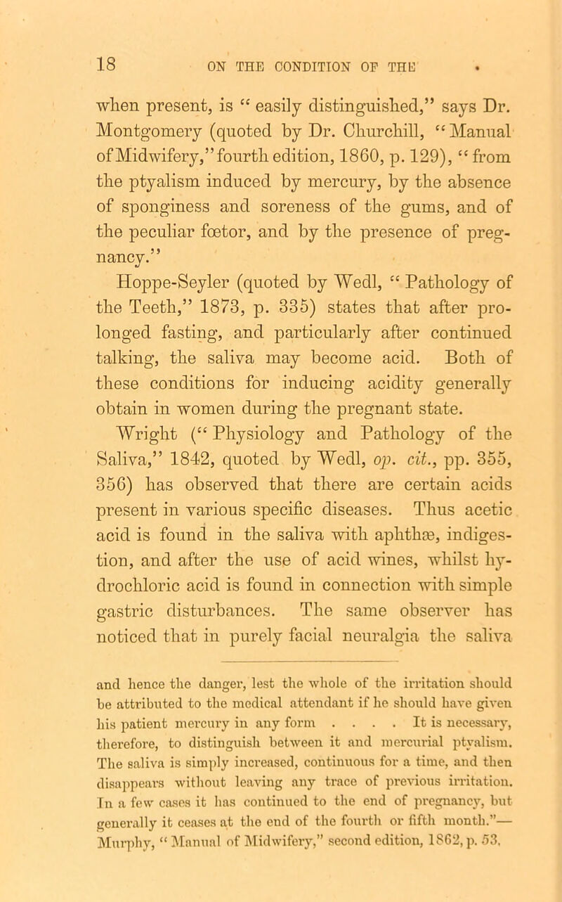 when present, is “ easily distinguished,” says Dr. Montgomery (quoted by Dr. Churchill, “Manual of Midwifery,” fourth edition, 1860, p. 129), “ from the ptyalism induced by mercury, by the absence of sponginess and soreness of the gums, and of the peculiar foetor, and by the presence of preg- nancy.” Hoppe-Seyler (quoted by Wedl, “ Pathology of the Teeth,” 1873, p. 335) states that after pro- longed fasting, and particularly after continued talking, the saliva may become acid. Both of these conditions for inducing acidity generally obtain in women during the pregnant state. Wright (“ Physiology and Pathology of the Saliva,” 1842, quoted by Wedl, op. cit., pp. 355, 356) has observed that there are certain acids present in various specific diseases. Thus acetic acid is found in the saliva with aphthm, indiges- tion, and after the use of acid wines, whilst hy- drochloric acid is found in connection with simple gastric disturbances. The same observer has noticed that in purely facial neuralgia the saliva and hence the danger, lest the whole of the irritation should be attributed to the medical attendant if he should have given his patient mercury in any form .... It is necessary, therefore, to distinguish between it and mercurial ptyalism. The saliva is simply increased, continuous for a time, and then disappears without leaving any trace of previous irritation. In a few cases it has continued to the end of pregnancy, but generally it ceases at the end of the fourth or fifth month.”— Murphy, “ Manual of Midwifery,” second edition, 1862, p. 53.