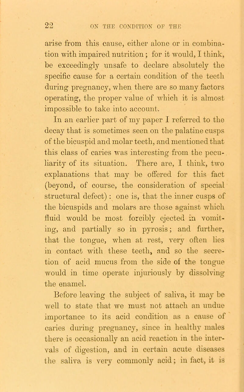 arise from this cause, either alone or in combina- tion with impaired nutrition; for it would, I think, be exceedingly unsafe to declare absolutely the specific cause for a certain condition of the teeth during pregnancy, when there are so many factors operating, the proper value of which it is almost impossible to take into account. In an earlier part of my paper I referred to the decay that is sometimes seen on the palatine cusps of the bicuspid and molar teeth, and mentioned that this class of caries was interesting from the pecu- liarity of its situation. There are, I think, two explanations that may be offered for this fact (beyond, of course, the consideration of special structural defect): one is, that the inner cusps of the bicuspids and molars are those against which fluid would be most forcibly ejected in vomit- ing, and partially so in pyrosis; and further, that the tongue, when at rest, very often lies in contact with these teeth, and so the secre- tion of acid mucus from the side of the tongue would in time operate injuriously by dissolving the enamel. Before leaving the subject of saliva, it ma}’ be well to state that we must not attach an undue importance to its acid condition as a cause of caries during pregnancy, since in healthy males there is occasionally an acid reaction in the inter- vals of digestion, and in certain acute diseases the saliva is very commonly acid; in fact, it is