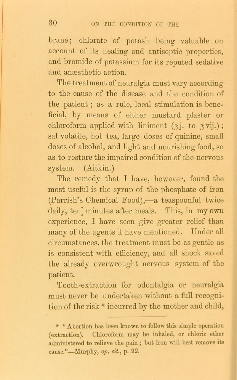 brane; chlorate of potash being valuable on account of its healing and antiseptic properties, and bromide of potassium for its reputed sedative and ancesthetic action. The treatment of neuralgia must vary according to the cause of the disease and the condition of the patient; as a rule, local stimulation is bene- ficial, by means of either mustard plaster or chloroform applied with liniment (jj. to ^vij.); sal volatile, hot tea, large doses of quinine, small doses of alcohol, and light and nourishing food, so as to restore the impaired condition of the nervous system. (Aitkin.) The remedy that I have, however, found the most useful is the syrup of the phosphate of iron (Parrish’s Chemical Food),—a teaspoonful twice daily, tenj minutes after meals. This, in my own experience, I have seen give greater relief than many of the agents I have mentioned. Under all circumstances, the treatment must be as gentle as is consistent with efficiency, and all shock saved the already overwrought nervous system of the patient. Tooth-extraction for odontalgia or neuralgia must never be undertaken without a full recogni- tion of the risk * incurred by the mother and child, * “ Abortion has been known to follow this simple operation (extraction). Chloroform may be inhaled, or chloric ether administered to relieve the pain ; but iron will best remove its cause.”—Murphy, op. cit., p. 92.