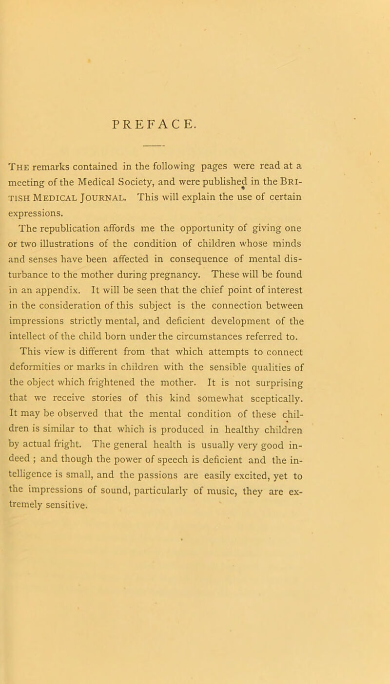 PREFACE. The remarks contained in the following pages were read at a meeting of the Medical Society, and were published in the Bri- tish Medical Journal. This will explain the use of certain expressions. The republication affords me the opportunity of giving one or two illustrations of the condition of children whose minds and senses have been affected in consequence of mental dis- turbance to the mother during pregnancy. These will be found in an appendix. It will be seen that the chief point of interest in the consideration of this subject is the connection between impressions strictly mental, and deficient development of the intellect of the child born under the circumstances referred to. This view is different from that which attempts to connect deformities or marks in children with the sensible qualities of the object which frightened the mother. It is not surprising that we receive stories of this kind somewhat sceptically. It may be obsei'ved that the mental condition of these chil- dren is similar to that which is produced in healthy children by actual fright. The general health is usually very good in- deed ; and though the power of speech is deficient and the in- telligence is small, and the passions are easily excited, yet to the impressions of sound, particularly of music, they are ex- tremely sensitive.