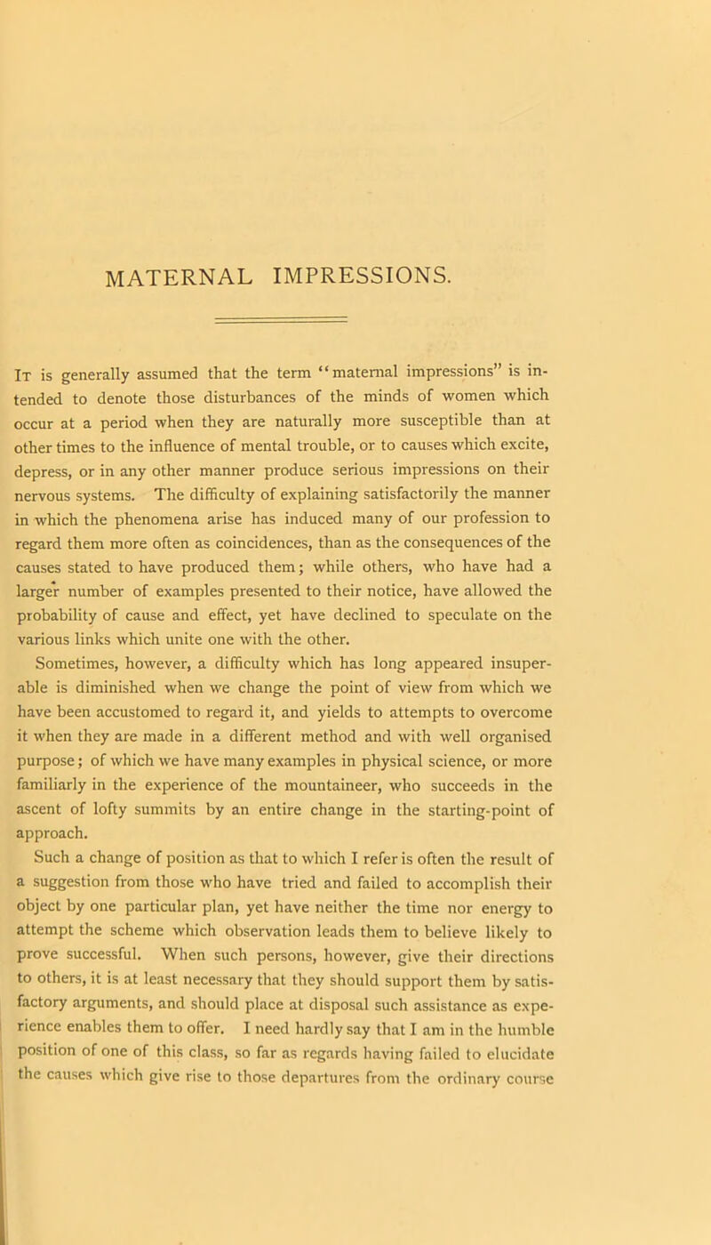 MATERNAL IMPRESSIONS. It is generally assumed that the term “maternal impressions” is in- tended to denote those disturbances of the minds of women which occur at a period when they are naturally more susceptible than at other times to the influence of mental trouble, or to causes which excite, depress, or in any other manner produce serious impressions on their nervous systems. The difficulty of explaining satisfactorily the manner in which the phenomena arise has induced many of our profession to regard them more often as coincidences, than as the consequences of the causes stated to have produced them; while others, who have had a larger number of examples presented to their notice, have allowed the probability of cause and effect, yet have declined to speculate on the various links which unite one with the other. Sometimes, however, a difficulty which has long appeared insuper- able is diminished when we change the point of view from which we have been accustomed to regard it, and yields to attempts to overcome it when they are made in a different method and with well organised purpose; of which we have many examples in physical science, or more familiarly in the experience of the mountaineer, who succeeds in the ascent of lofty summits by an entire change in the starting-point of approach. Such a change of position as that to which I refer is often the result of a suggestion from those who have tried and failed to accomplish their object by one particular plan, yet have neither the time nor energy to attempt the scheme which observation leads them to believe likely to prove successful. When such persons, however, give their directions to others, it is at least necessary that they should support them by satis- factory arguments, and should place at disposal such assistance as expe- rience enables them to offer. I need hardly say that I am in the humble position of one of this class, so far as regards having failed to elucidate the causes which give rise to those departures from the ordinary course