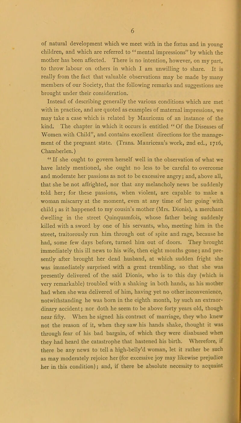 of natural development which we meet with in the fcetus and in young children, and which are referred to “mental impressions” by which the mother has been affected. There is no intention, however, on my part, to throw labour on others in which I am unwilling to share. It is really from the fact that valuable observations may be made by many members of our Society, that the following remarks and suggestions are brought under their consideration. Instead of describing generally the various conditions which are met with in practice, and are quoted as examples of maternal impressions, we may take a case which is related by Mauriceau of an instance of the kind. The chapter in which it occurs is entitled “Of the Diseases of Women with Child”, and contains excellent directions tor the manage- ment of the pregnant state. (Trans. Mauriceau’s work, 2nd ed., 1716, Chamberlen.) “ If she ought to govern herself well in the observation of what we have lately mentioned, she ought no less to be careful to overcome and moderate her passions as not to be excessive angry; and, above all, that she be not affrighted, nor that any melancholy news be suddenly told her; for these passions, when violent, are capable to make a woman miscarry at the moment, even at any time of her going with child ; as it happened to my cousin’s mother (Mrs. Dionis), a merchant dwelling in the street Quinquamfois, whose father being suddenly killed with a sword by one of his servants, who, meeting him in the street, traitorously run him through out of spite and rage, because he had, some few days before, turned him out of doors. They brought immediately this ill news to his wife, then eight months gone; and pre- sently after brought her dead husband, at which sudden fright she was immediately surprised with a great trembling, so that she was presently delivered of the said Dionis, who is to this day (which is very remarkable) troubled with a shaking in both hands, as his mother had when she was delivered of him, having yet no other inconvenience, notwithstanding he was born in the eighth month, by such an extraor- dinary accident; nor doth he seem to be above forty years old, though near fifty. When he signed his contract of marriage, they who knew not the reason of it, when they saw his hands shake, thought it was through fear of his bad bargain, of which they were disabused when they had heard the catastrophe that hastened his birth. Wherefore, if there be any news to tell a high-belly’d woman, let it rather be such as may moderately rejoice her (for excessive joy may likewise prejudice her in this condition); and, if there be absolute necessity to acquaint