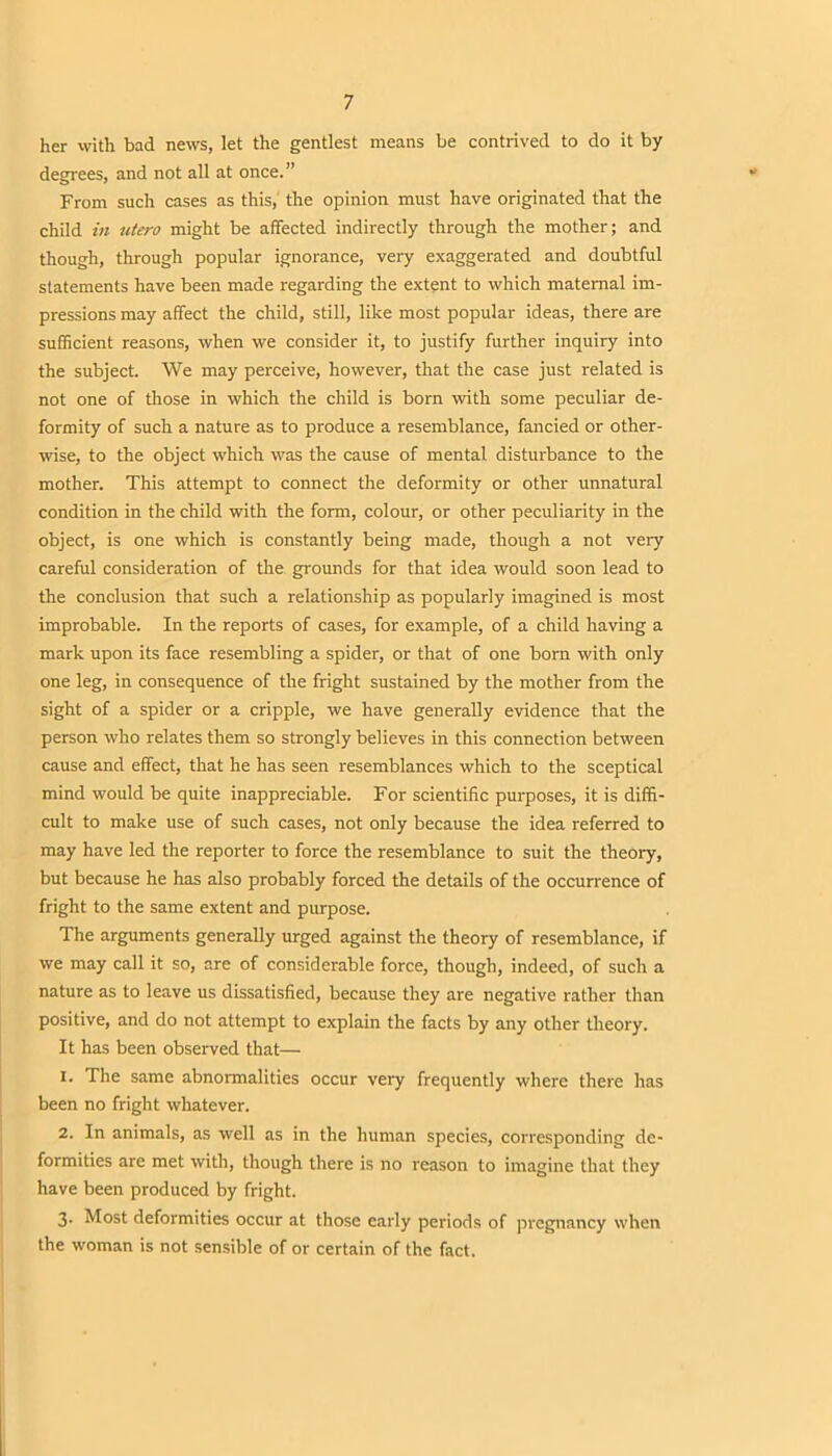 her with bad news, let the gentlest means be contrived to do it by degrees, and not all at once.” From such cases as this, the opinion must have originated that the child in utero might be affected indirectly through the mother; and though, through popular ignorance, very exaggerated and doubtful statements have been made regarding the extent to which maternal im- pressions may affect the child, still, like most popular ideas, there are sufficient reasons, when we consider it, to justify further inquiry into the subject. We may perceive, however, that the case just related is not one of those in which the child is born with some peculiar de- formity of such a nature as to produce a resemblance, fancied or other- wise, to the object which was the cause of mental disturbance to the mother. This attempt to connect the deformity or other unnatural condition in the child with the form, colour, or other peculiarity in the object, is one which is constantly being made, though a not very careful consideration of the grounds for that idea would soon lead to the conclusion that such a relationship as popularly imagined is most improbable. In the reports of cases, for example, of a child having a mark upon its face resembling a spider, or that of one born with only one leg, in consequence of the fright sustained by the mother from the sight of a spider or a cripple, we have generally evidence that the person who relates them so strongly believes in this connection between cause and effect, that he has seen resemblances which to the sceptical mind would be quite inappreciable. For scientific purposes, it is diffi- cult to make use of such cases, not only because the idea referred to may have led the reporter to force the resemblance to suit the theory, but because he has also probably forced the details of the occurrence of fright to the same extent and purpose. The arguments generally urged against the theory of resemblance, if we may call it so, are of considerable force, though, indeed, of such a nature as to leave us dissatisfied, because they are negative rather than positive, and do not attempt to explain the facts by any other theory. It has been observed that— 1. The same abnormalities occur very frequently where there has been no fright whatever. 2. In animals, as well as in the human species, corresponding de- formities are met with, though there is no reason to imagine that they have been produced by fright. 3. Most deformities occur at those early periods of pregnancy when the woman is not sensible of or certain of the fact.