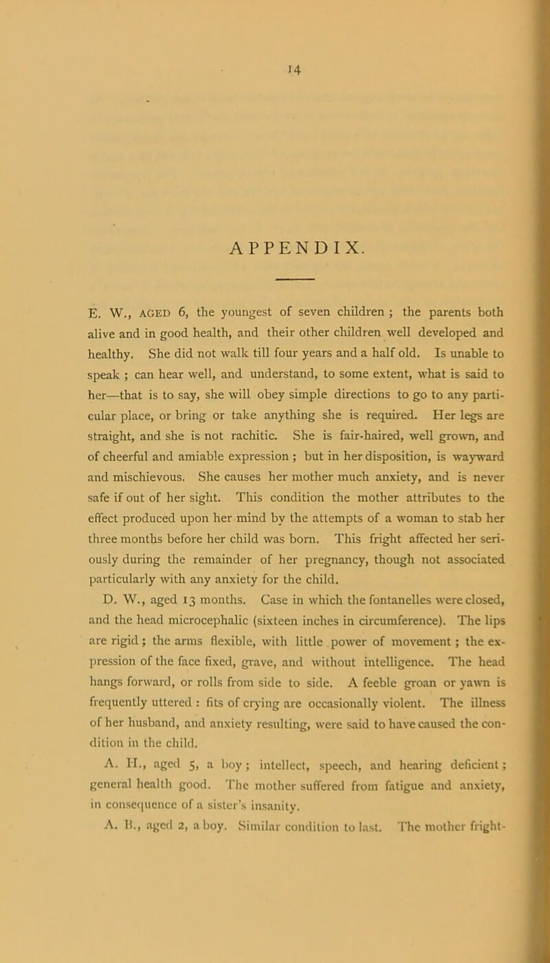 APPENDIX. E. W., AGED 6, the youngest of seven children ; the parents both alive and in good health, and their other children well developed and healthy. She did not walk till four years and a half old. Is unable to speak ; can hear well, and understand, to some extent, what is said to her—that is to say, she will obey simple directions to go to any parti- cular place, or bring or take anything she is required. Her legs are straight, and she is not rachitic. She is fair-haired, well grown, and of cheerful and amiable expression ; but in her disposition, is wayward and mischievous. She causes her mother much anxiety, and is never safe if out of her sight. This condition the mother attributes to the effect produced upon her mind by the attempts of a woman to stab her three months before her child was born. This fright affected her seri- ously during the remainder of her pregnancy, though not associated particularly with any anxiety for the child. D. W., aged 13 months. Case in which the fontanelles were closed, and the head microcephalic (sixteen inches in circumference). The lips are rigid; the arms flexible, with little power of movement; the ex- pression of the face fixed, grave, and without intelligence. The head hangs forward, or rolls from side to side. A feeble groan or yawn is frequently uttered : fits of crying are occasionally violent. The illness of her husband, and anxiety resulting, were said to have caused the con- dition in the child. A. H., aged 5, a boy; intellect, speech, and hearing deficient; general health good. The mother suffered from fatigue and anxiety, in consequence of a sister’s insanity.