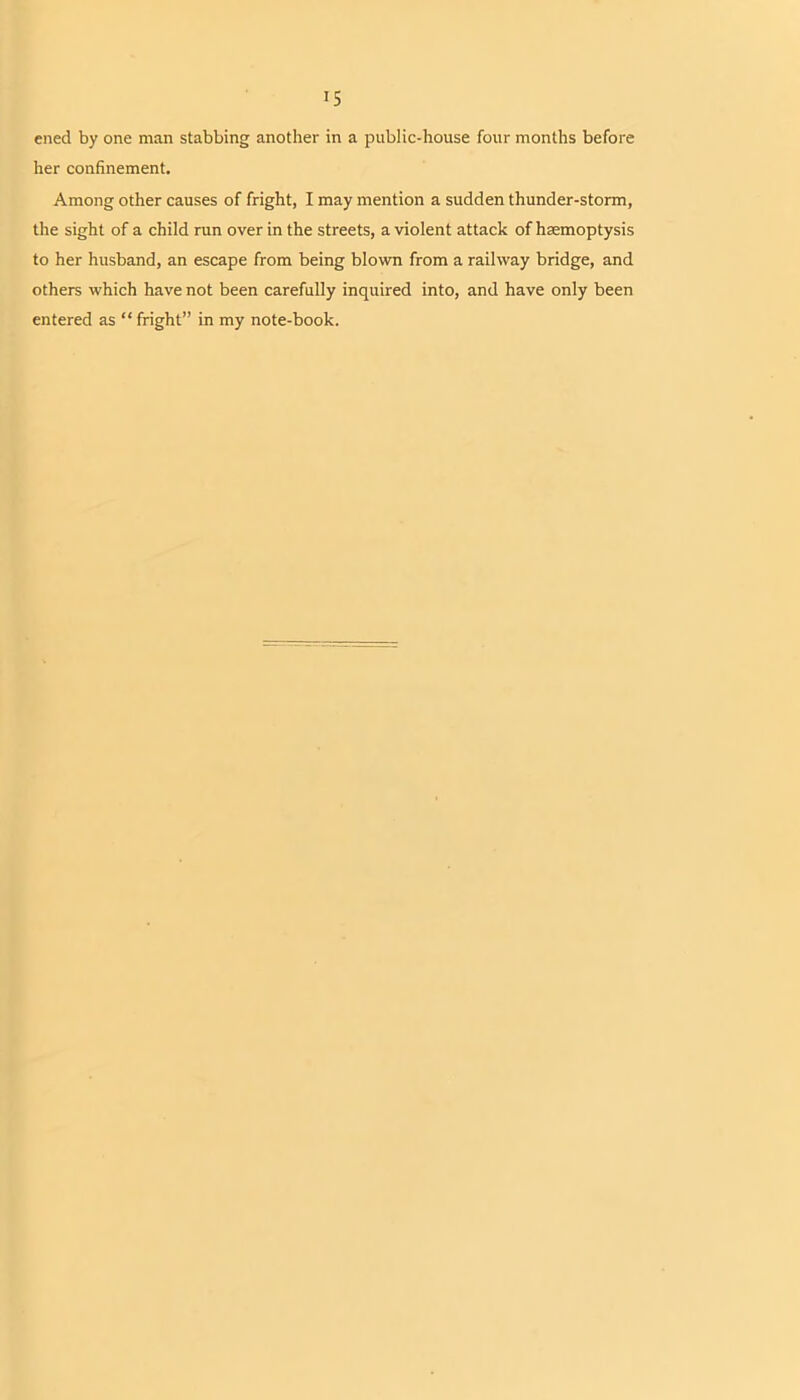 IS ened by one man stabbing another in a public-house four months before her confinement. Among other causes of fright, I may mention a sudden thunder-storm, the sight of a child run over in the streets, a violent attack of haemoptysis to her husband, an escape from being blown from a railway bridge, and others which have not been carefully inquired into, and have only been entered as “ fright” in my note-book.