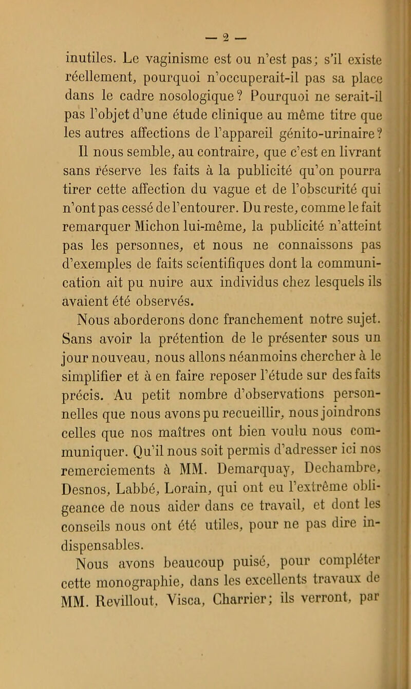 inutiles. Le vaginisme est ou n’est pas; s’il existe réellement, pourquoi n’occuperait-il pas sa place dans le cadre nosologique ? Pourquoi ne serait-il pas l’objet d’une étude clinique au même titre que les autres affections de l’appareil génito-urinaire ? Il nous semble, au contraire, que c’est en livrant sans réserve les faits à la publicité qu’on pourra tirer cette affection du vague et de l’obscurité qui n’ont pas cessé de l’entourer. Du reste, comme le fait remarquer Michon lui-même, la publicité n’atteint pas les personnes, et nous ne connaissons pas d’exemples de faits scientifiques dont la communi- cation ait pu nuire aux individus chez lesquels ils avaient été observés. Nous aborderons donc franchement notre sujet. Sans avoir la prétention de le présenter sous un jour nouveau, nous allons néanmoins chercher à le simplifier et à en faire reposer l’étude sur des faits précis. Au petit nombre d’observations person- nelles que nous avons pu recueillir, nous joindrons celles que nos maîtres ont bien voulu nous com- muniquer. Qu’il nous soit permis d’adresser ici nos remerciements à MM. Demarquay, Dcchambre, Desnos, Labbé, Lorain, qui ont eu l’extrême obli- geance de nous aider dans ce travail, et dont les conseils nous ont été utiles, pour ne pas dire in- dispensables. Nous avons beaucoup puisé, pour compléter cette monographie, dans les excellents travaux de MM. Revillout, Visca, Charrier; ils verront, par