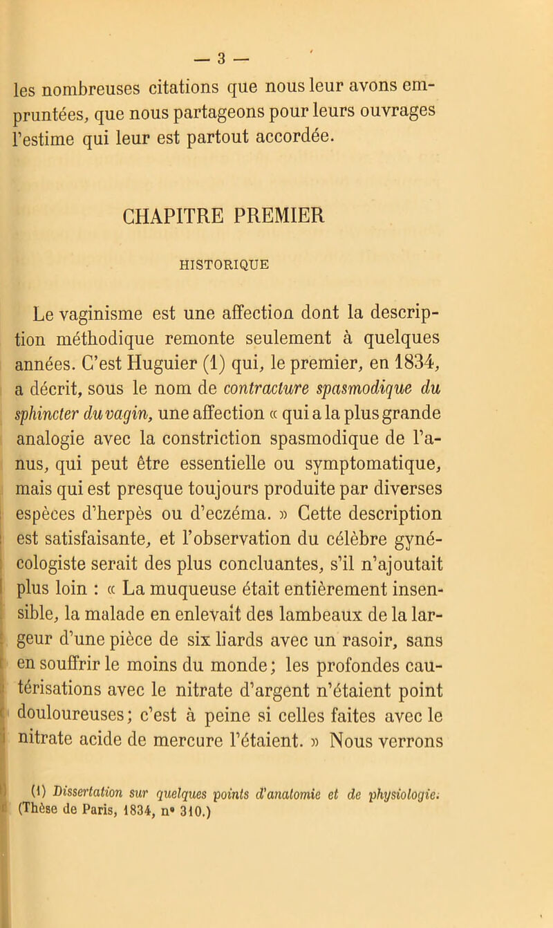 les nombreuses citations que nous leur avons em- pruntées, que nous partageons pour leurs ouvrages l’estime qui leur est partout accordée. CHAPITRE PREMIER HISTORIQUE Le vaginisme est une affection dont la descrip- tion méthodique remonte seulement à quelques années. C’est Huguier (1) qui, le premier, en 1834, a décrit, sous le nom de contracture spasmodique du sphincter du vagin, une affection « qui a la plus grande analogie avec la constriction spasmodique de l’a- nus, qui peut être essentielle ou symptomatique, mais qui est presque toujours produite par diverses espèces d’herpès ou d’eczéma. » Cette description est satisfaisante, et l’observation du célèbre gyné- cologiste serait des plus concluantes, s’il n’ajoutait plus loin : ce La muqueuse était entièrement insen- sible, la malade en enlevait des lambeaux de la lar- - geur d’une pièce de six liards avec un rasoir, sans i en souffrir le moins du monde ; les profondes cau- térisations avec le nitrate d’argent n’étaient point ! douloureuses ; c’est à peine si celles faites avec le nitrate acide de mercure l’étaient. » Nous verrons (1) Dissertation sur quelques points d'anatomie et de physiologie. (Thèse de Paris, 1834, n» 310.)