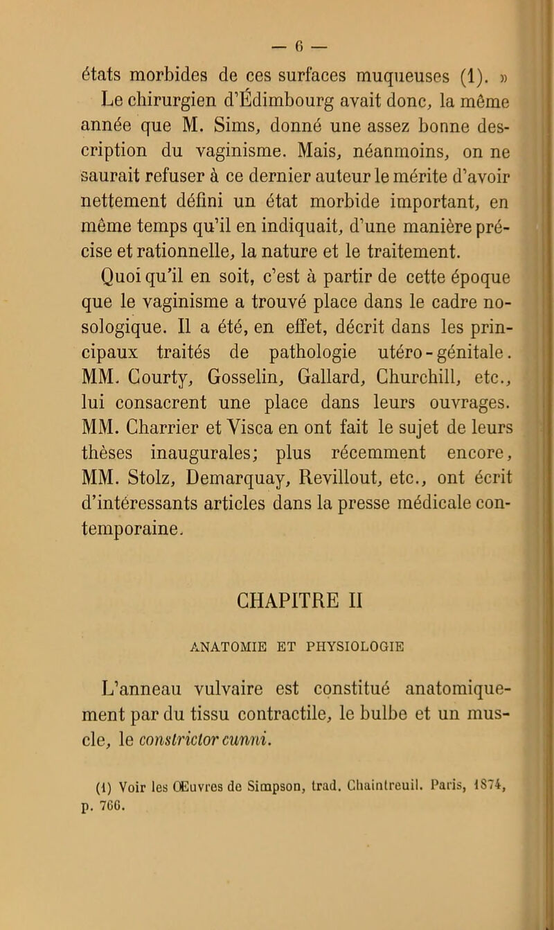 Le chirurgien d’Edimbourg avait donc, la môme année que M. Sims, donné une assez bonne des- cription du vaginisme. Mais, néanmoins, on ne saurait refuser à ce dernier auteur le mérite d’avoir nettement défini un état morbide important, en même temps qu’il en indiquait, d’une manière pré- cise et rationnelle, la nature et le traitement. Quoi qu’il en soit, c’est à partir de cette époque que le vaginisme a trouvé place dans le cadre no- sologique. Il a été, en effet, décrit dans les prin- cipaux traités de pathologie utéro - génitale. MM. Courty, Gosselin, Gallard, Churchill, etc., lui consacrent une place dans leurs ouvrages. MM. Charrier et Yisca en ont fait le sujet de leurs thèses inaugurales; plus récemment encore, MM. Stolz, Demarquay, Revillout, etc., ont écrit d’intéressants articles dans la presse médicale con- temporaine. CHAPITRE II ANATOMIE ET PHYSIOLOGIE L’anneau vulvaire est constitué anatomique- ment par du tissu contractile, le bulbe et un mus- cle, le conslriclorcunni. (i) Voir les Œuvres do Simpson, Irad. Chaintreuil. Paris, 1S74, p. 76G.