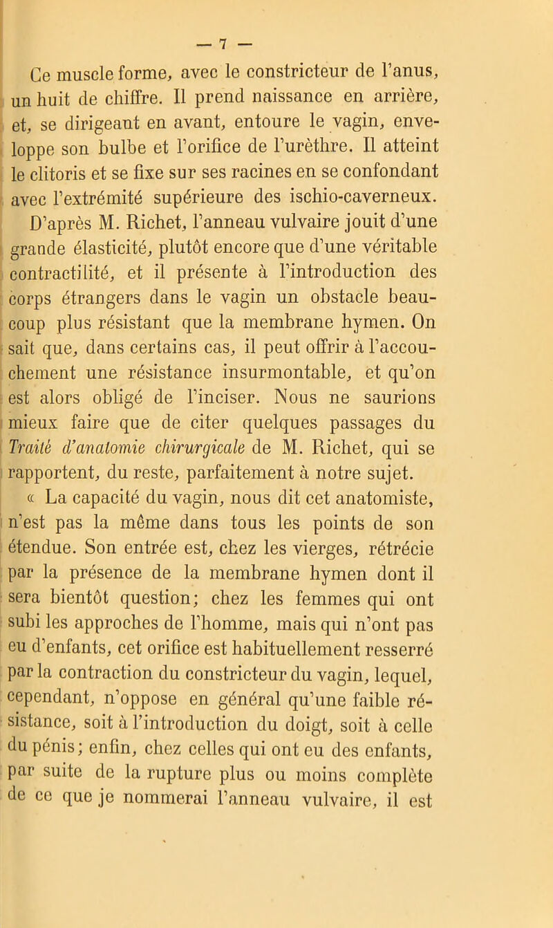 Ce muscle forme, avec le constricteur de l’anus, un huit de chiffre. Il prend naissance en arrière, et, se dirigeant en avant, entoure le vagin, enve- loppe son bulbe et l’orifice de l’urèthre. Il atteint le clitoris et se fixe sur ses racines en se confondant avec l’extrémité supérieure des ischio-caverneux. D’après M. Richet, l’anneau vulvaire jouit d’une grande élasticité, plutôt encore que d’une véritable contractilité, et il présente à l’introduction des corps étrangers dans le vagin un obstacle beau- coup plus résistant que la membrane hymen. On sait que, dans certains cas, il peut offrir à l’accou- chement une résistance insurmontable, et qu’on est alors obligé de l’inciser. Nous ne saurions mieux faire que de citer quelques passages du Traité d’anatomie chirurgicale de M. Richet, qui se rapportent, du reste, parfaitement à notre sujet. « La capacité du vagin, nous dit cet anatomiste, n’est pas la même dans tous les points de son étendue. Son entrée est, chez les vierges, rétrécie par la présence de la membrane hymen dont il sera bientôt question; chez les femmes qui ont subi les approches de l’homme, mais qui n’ont pas eu d’enfants, cet orifice est habituellement resserré par la contraction du constricteur du vagin, lequel, cependant, n’oppose en général qu’une faible ré- sistance, soit à l’introduction du doigt, soit à celle du pénis; enfin, chez celles qui ont eu des enfants, par suite de la rupture plus ou moins complète de ce que je nommerai l’anneau vulvaire, il est