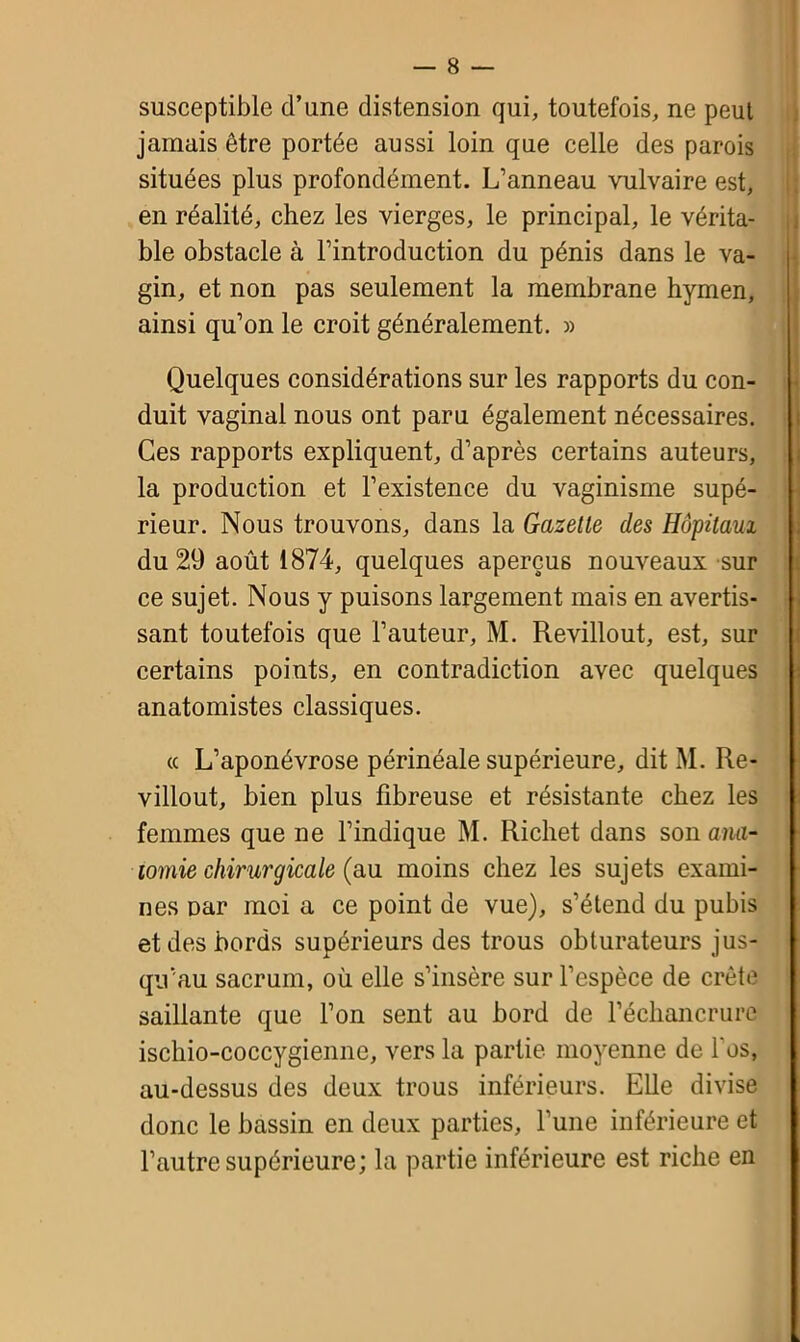 susceptible d’une distension qui, toutefois, ne peut jamais être portée aussi loin que celle des parois situées plus profondément. L’anneau vulvaire est, en réalité, chez les vierges, le principal, le vérita- ble obstacle à l’introduction du pénis dans le va- gin, et non pas seulement la membrane hymen, ainsi qu’on le croit généralement. » Quelques considérations sur les rapports du con- duit vaginal nous ont paru également nécessaires. Ces rapports expliquent, d’après certains auteurs, la production et l’existence du vaginisme supé- rieur. Nous trouvons, dans la Gazette des Hôpitaux du 29 août 1874, quelques aperçus nouveaux sur ce sujet. Nous y puisons largement mais en avertis- sant toutefois que l’auteur, M. Revillout, est, sur certains points, en contradiction avec quelques anatomistes classiques. cc L’aponévrose périnéale supérieure, dit M. Re- villout, bien plus fibreuse et résistante chez les femmes que ne l’indique M. Richet dans son ana- tomie chirurgicale (au moins chez les sujets exami- nes Dar moi a ce point de vue), s’étend du pubis et des bords supérieurs des trous obturateurs jus- qu’au sacrum, où elle s’insère sur l’espèce de crête saillante que l’on sent au bord de l’échancrure ischio-coccygiennc, vers la partie moyenne de l'os, au-dessus des deux trous inférieurs. Elle divise donc le bassin en deux parties, l’une inférieure et l’autre supérieure; la partie inférieure est riche en