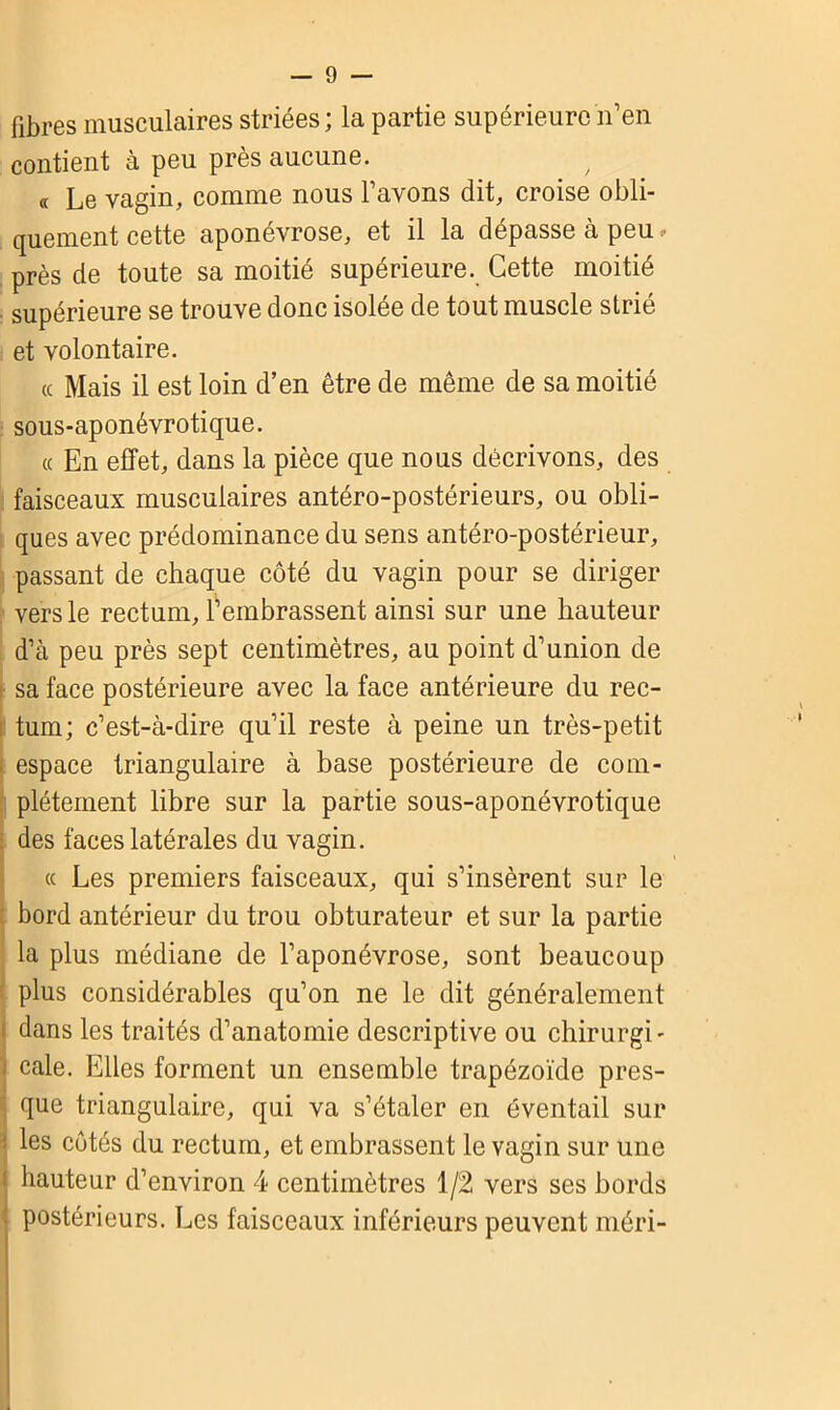 fibres musculaires striées; la partie supérieure n’en contient à peu près aucune. « Le vagin, comme nous l’avons dit, croise obli- quement cette aponévrose, et il la dépasse a peu ■ près de toute sa moitié supérieure. Cette moitié supérieure se trouve donc isolée de tout muscle strié et volontaire. « Mais il est loin d’en être de même de sa moitié sous-aponévrotique. « En effet, dans la pièce que nous décrivons, des faisceaux musculaires antéro-postérieurs, ou obli- ques avec prédominance du sens antéro-postérieur, passant de chaque côté du vagin pour se diriger vers le rectum, l’embrassent ainsi sur une hauteur d’à peu près sept centimètres, au point d’union de sa face postérieure avec la face antérieure du rec- tum; c’est-à-dire qu’il reste à peine un très-petit espace triangulaire à base postérieure de com- plètement libre sur la partie sous-aponévrotique : des faces latérales du vagin. cc Les premiers faisceaux, qui s’insèrent sur le bord antérieur du trou obturateur et sur la partie la plus médiane de l’aponévrose, sont beaucoup plus considérables qu’on ne le dit généralement j dans les traités d’anatomie descriptive ou chirurgi- cale. Elles forment un ensemble trapézoïde pres- que triangulaire, qui va s’étaler en éventail sur î les côtés du rectum, et embrassent le vagin sur une i hauteur d’environ 4 centimètres 1/2 vers ses bords postérieurs. Les faisceaux inférieurs peuvent méri-
