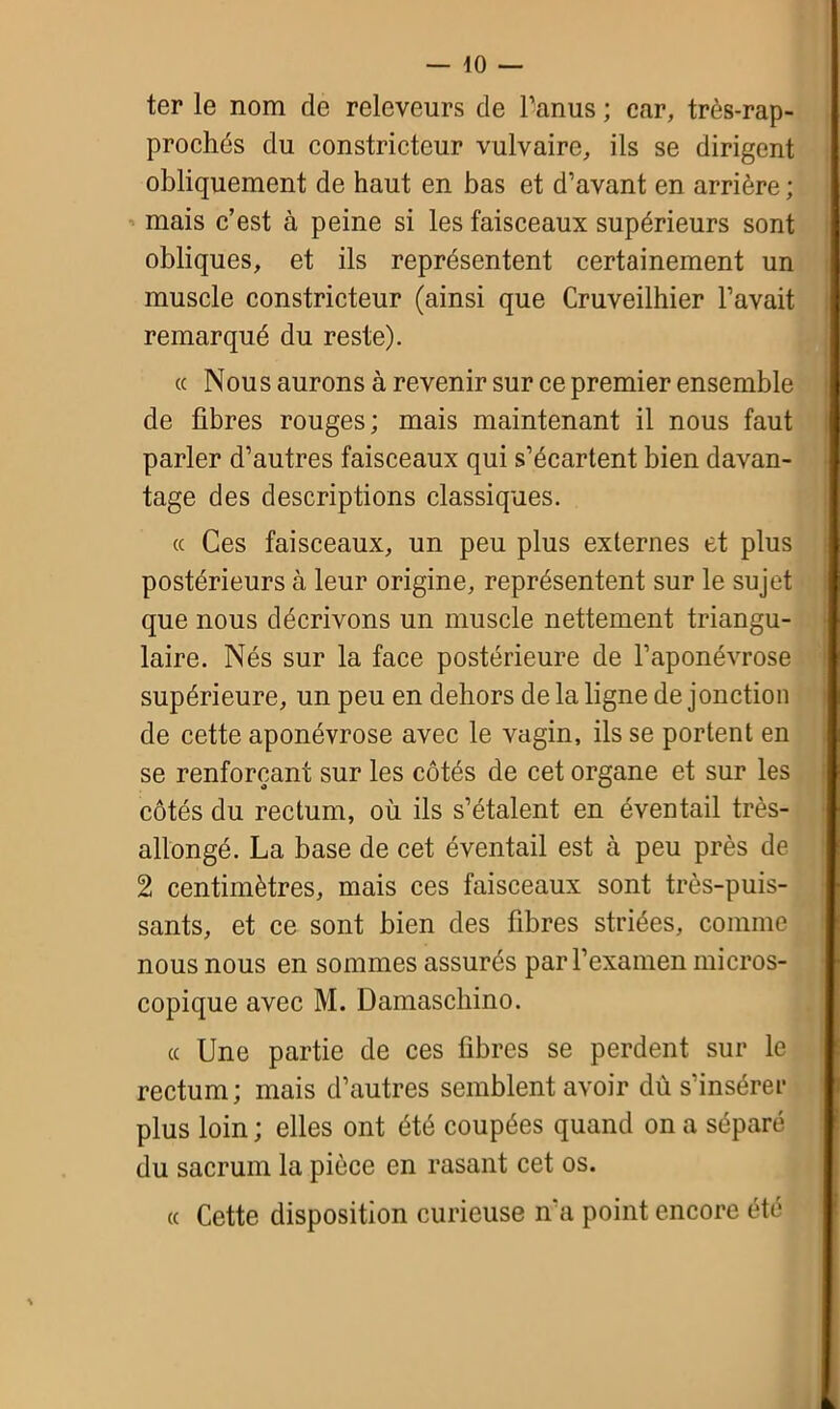 ter le nom de releveurs de l’anus ; car, très-rap- prochés du constricteur vulvaire, ils se dirigent obliquement de haut en bas et d’avant en arrière ; mais c’est à peine si les faisceaux supérieurs sont obliques, et ils représentent certainement un muscle constricteur (ainsi que Cruveilhier l’avait remarqué du reste). « Nous aurons à revenir sur ce premier ensemble de fibres rouges; mais maintenant il nous faut parler d’autres faisceaux qui s’écartent bien davan- tage des descriptions classiques. « Ces faisceaux, un peu plus externes et plus postérieurs à leur origine, représentent sur le sujet que nous décrivons un muscle nettement triangu- laire. Nés sur la face postérieure de l’aponévrose supérieure, un peu en dehors de la ligne de jonction de cette aponévrose avec le vagin, ils se portent en se renforçant sur les côtés de cet organe et sur les côtés du rectum, où ils s’étalent en éventail très- allongé. La base de cet éventail est à peu près de 2 centimètres, mais ces faisceaux sont très-puis- sants, et ce sont bien des fibres striées, comme nous nous en sommes assurés par l’examen micros- copique avec M. Damaschino. ce Une partie de ces fibres se perdent sur le rectum; mais d’autres semblent avoir dù s’insérer plus loin ; elles ont été coupées quand on a séparé du sacrum la pièce en rasant cet os. « Cette disposition curieuse n'a point encore été