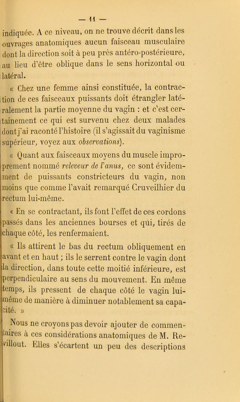 indiquée. A ce niveau, on ne trouve décrit dans les ouvrages anatomiques aucun faisceau musculaire dont la direction soit à peu près antéro-postérieure, au lieu d’être oblique dans le sens horizontal ou latéral. « Chez une femme ainsi constituée, la contrac- tion de ces faisceaux puissants doit étrangler laté- ralement la partie moyenne du vagin : et c’est cer- tainement ce qui est survenu chez deux malades dont j’ai raconté l’histoire (il s’agissait du vaginisme supérieur, voyez aux observations). « Quant aux faisceaux moyens du muscle impro- prement nommé releveur de l'anus, ce sont évidem- ment de puissants constricteurs du vagin, non moins que comme l’avait remarqué Cruveilhier du rectum lui-même. « En se contractant, ils font l’effet de ces cordons passés dans les anciennes bourses et qui, tirés de chaque côté, les renfermaient. ce Ils attirent le bas du rectum obliquement en avant et en haut ; ils le serrent contre le vagin dont la direction, dans toute cette moitié inférieure, est perpendiculaire au sens du mouvement. En même temps, ils pressent de chaque côté le vagin lui- même de manière à diminuer notablement sa capa- cité. » Nous ne croyons pas devoir ajouter de commen- taires à ces considérations anatomiques de M. Re- . villout. Elles s’écartent un peu des descriptions