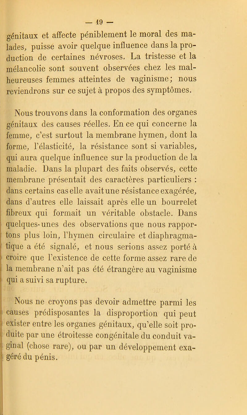 génitaux et affecte péniblement le moral des ma- lades, puisse avoir quelque influence dans la pro- duction de certaines névroses. La tristesse et la mélancolie sont souvent observées chez les mal- heureuses femmes atteintes de vaginisme; nous reviendrons sur ce sujet à propos des symptômes. Nous trouvons dans la conformation des organes génitaux des causes réelles. En ce qui concerne la femme, c’est surtout la membrane hymen, dont la forme, l’élasticité, la résistance sont si variables, qui aura quelque influence sur la production de la maladie. Dans la plupart des faits observés, cette membrane présentait des caractères particuliers : dans certains cas elle avait une résistance exagérée, dans d’autres elle laissait après elle un bourrelet fibreux qui formait un véritable obstacle. Dans quelques-unes des observations que nous rappor- i tons plus loin, l’hymen circulaire et diaphragma- | tique a été signalé, et nous serions assez porté à croire que l’existence de cette forme assez rare de i la membrane n’ait pas été étrangère au vaginisme qui a suivi sa rupture. Nous ne croyons pas devoir admettre parmi les ! causes prédisposantes la disproportion qui peut ; exister entre les organes génitaux, qu’elle soit pro- duite par une étroitesse congénitale du conduit va- ginal (chose rare), ou par un développement exa- ' géré du pénis.