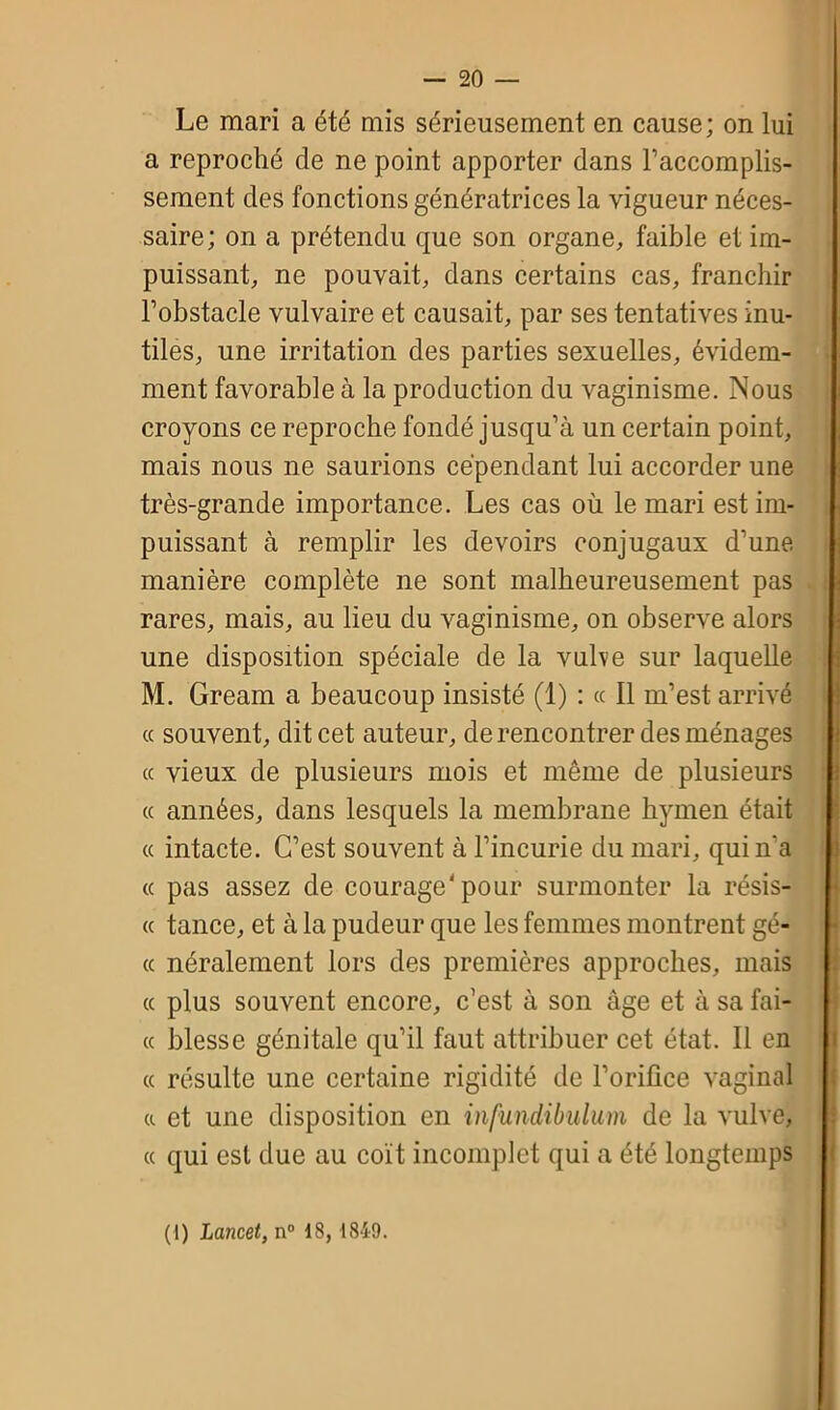 Le mari a été mis sérieusement en cause; on lui a reproché de ne point apporter dans l’accomplis- sement des fonctions génératrices la vigueur néces- saire; on a prétendu que son organe, faible et im- puissant, ne pouvait, dans certains cas, franchir l’obstacle vulvaire et causait, par ses tentatives inu- tiles, une irritation des parties sexuelles, évidem- ment favorable à la production du vaginisme. Nous croyons ce reproche fondé jusqu’à un certain point, mais nous ne saurions cependant lui accorder une très-grande importance. Les cas où le mari est im- puissant à remplir les devoirs conjugaux d’une manière complète ne sont malheureusement pas rares, mais, au lieu du vaginisme, on observe alors une disposition spéciale de la vulve sur laquelle M. Gream a beaucoup insisté (1) : « Il m’est arrivé « souvent, dit cet auteur, de rencontrer des ménages ce vieux de plusieurs mois et même de plusieurs « années, dans lesquels la membrane hymen était « intacte. C’est souvent à l’incurie du mari, qui n'a « pas assez de courage'pour surmonter la résis- <c tance, et à la pudeur que les femmes montrent gé- « néralement lors des premières approches, mais ce plus souvent encore, c’est à son âge et à sa fai- te blesse génitale qu’il faut attribuer cet état. Il en « résulte une certaine rigidité de l’orifice vaginal « et une disposition en infundibulum de la vulve, ce qui est due au coït incomplet qui a été longtemps (1) Lancet, n° 18, 1849.