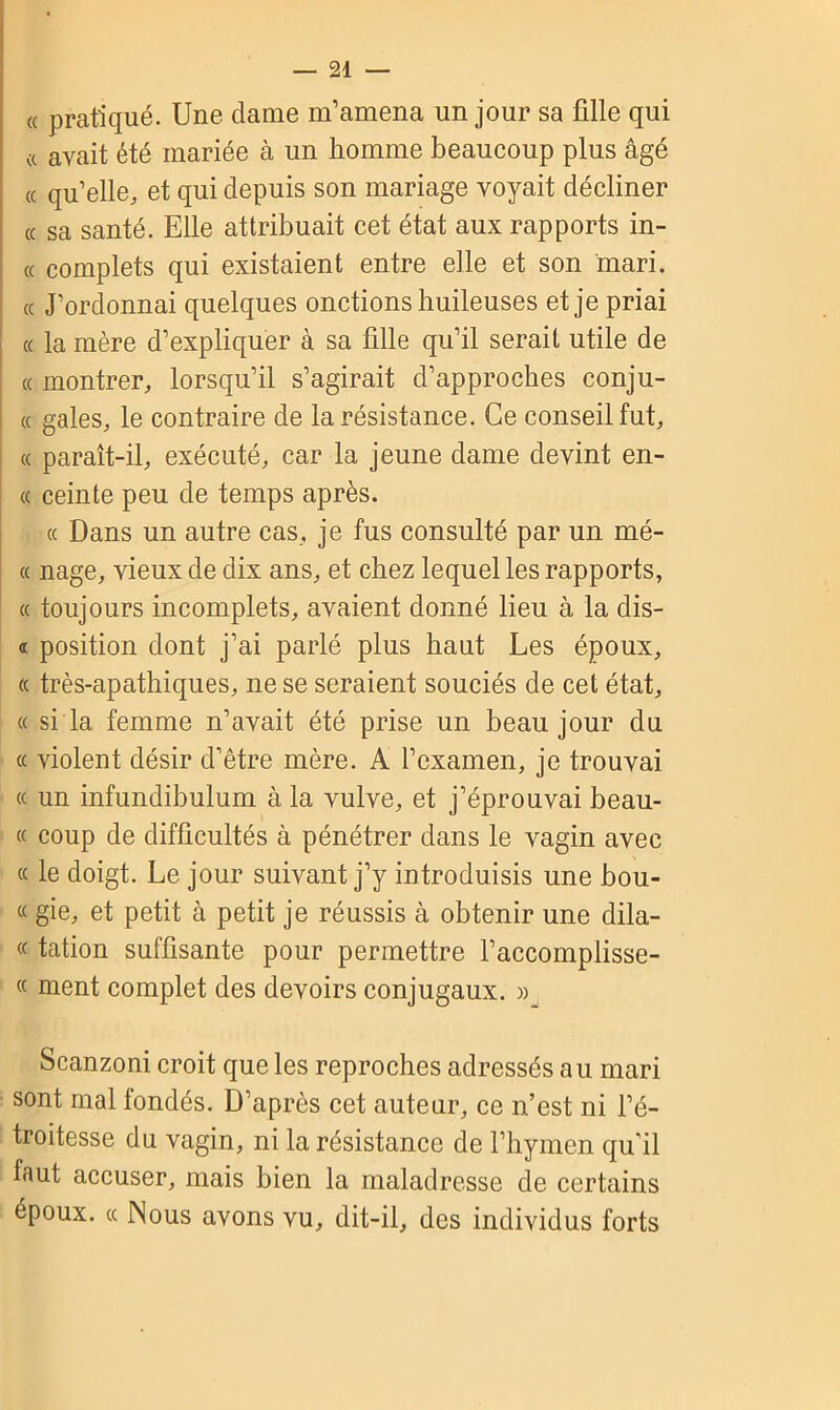 « pratiqué. Une dame m’amena un jour sa fille qui « avait été mariée à un homme beaucoup plus âgé « qu’elle, et qui depuis son mariage voyait décliner a sa santé. Elle attribuait cet état aux rapports in- « complets qui existaient entre elle et son mari, ce J’ordonnai quelques onctions huileuses et je priai « la mère d’expliquer à sa fille qu’il serait utile de « montrer, lorsqu’il s’agirait d’approches conju- « gales, le contraire de la résistance. Ce conseil fut, « paraît-il, exécuté, car la jeune dame devint en- « ceinte peu de temps après. « Dans un autre cas, je fus consulté par un niè- ce nage, vieux de dix ans, et chez lequel les rapports, « toujours incomplets, avaient donné lieu à la dis- « position dont j’ai parlé plus haut Les époux, ce très-apathiques, ne se seraient souciés de cet état, ce si la femme n’avait été prise un beau jour du « violent désir d’être mère. A l’examen, je trouvai « un infundibulum à la vulve, et j’éprouvai beau- « coup de difficultés à pénétrer dans le vagin avec « le doigt. Le jour suivant j’y introduisis une bou- te gie, et petit à petit je réussis à obtenir une dila- te tation suffisante pour permettre l’accomplisse- « ment complet des devoirs conjugaux. » Scanzoni croit que les reproches adressés au mari sont mal fondés. D’après cet auteur, ce n’est ni l’é- troitesse du vagin, ni la résistance de l’hymen qu’il faut accuser, mais bien la maladresse de certains époux, cc Nous avons vu, dit-il, des individus forts