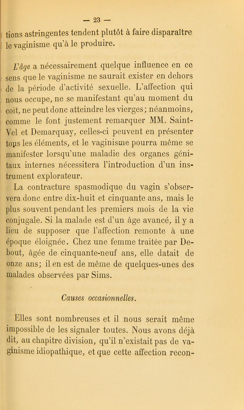 tions astringentes tendent plutôt à faire disparaître le vaginisme qu’à le produire. l'âge a nécessairement quelque influence en ce sens que le vaginisme ne saurait exister en dehors de la période d’activité sexuelle. L’affection qui nous occupe, ne se manifestant qu’au moment du coït, ne peut donc atteindre les vierges; néanmoins, comme le font justement remarquer MM. Saint- Yel et Demarquay, celles-ci peuvent en présenter tops les éléments, et le vaginisme pourra même se manifester lorsqu’une maladie des organes géni- taux internes nécessitera l’introduction d’un ins- trument explorateur. La contracture spasmodique du vagin s’obser- vera donc entre dix-huit et cinquante ans, mais le plus souvent pendant les premiers mois de la vie conjugale. Si la malade est d’un âge avancé, il y a lieu de supposer que l’affection remonte à une époque éloignée. Chez une femme traitée par De- bout, âgée de cinquante-neuf ans, elle datait de onze ans; il en est de même de quelques-unes des malades observées par Sims. Causes occasionnelles. Elles sont nombreuses et il nous serait même impossible de les signaler toutes. Nous avons déjà dit, au chapitre division, qu’il n’existait pas de va- ginisme idiopathique, et que cette affection recon-