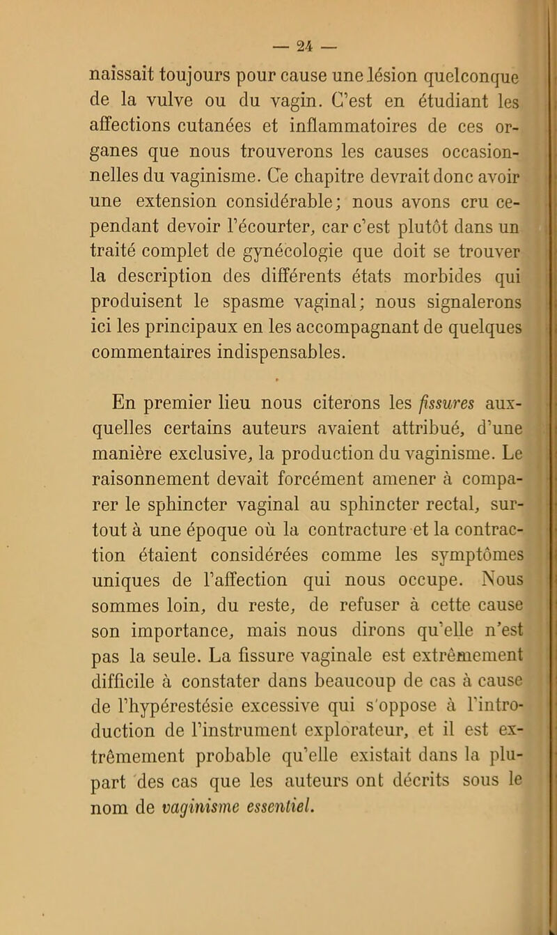 naissait toujours pour cause une lésion quelconque de la vulve ou du vagin. C’est en étudiant les affections cutanées et inflammatoires de ces or- ganes que nous trouverons les causes occasion- nelles du vaginisme. Ce chapitre devrait donc avoir une extension considérable; nous avons cru ce- pendant devoir l’écourter, car c’est plutôt dans un traité complet de gynécologie que doit se trouver la description des différents états morbides qui produisent le spasme vaginal; nous signalerons ici les principaux en les accompagnant de quelques commentaires indispensables. • En premier lieu nous citerons les fissures aux- quelles certains auteurs avaient attribué, d’une manière exclusive, la production du vaginisme. Le raisonnement devait forcément amener à compa- rer le sphincter vaginal au sphincter rectal, sur- tout à une époque où la contracture et la contrac- tion étaient considérées comme les symptômes uniques de l’affection qui nous occupe. Nous sommes loin, du reste, de refuser à cette cause son importance, mais nous dirons qu’elle n’est pas la seule. La fissure vaginale est extrêmement difficile à constater dans beaucoup de cas à cause de l’hypérestésie excessive qui s'oppose à l'intro- duction de l’instrument explorateur, et il est ex- trêmement probable qu’elle existait dans la plu- part des cas que les auteurs ont décrits sous le nom de vaginisme essentiel.