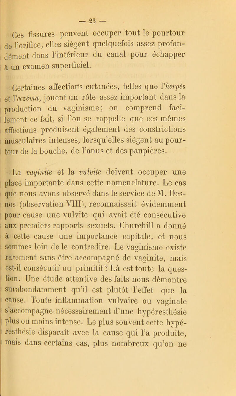 Ces fissures peuvent occuper tout le pourtour de l’orifice, elles siègent quelquefois assez profon- dément clans l’intérieur du canal pour échapper à un examen superficiel. Certaines affections cutanées, telles que Y herpès et Y eczéma, jouent un rôle assez important clans la production du vaginisme; on comprend faci- lement ce fait, si l’on se rappelle que ces mêmes affections produisent également des constrictions musculaires intenses, lorsqu’elles siègent au pour- tour de la bouche, de l’anus et des paupières. La vaginite et la vulvite doivent occuper une place importante dans cette nomenclature. Le cas que nous avons observé dans le service de M. Des- nos (observation VIII), reconnaissait évidemment pour cause une vulvite qui avait été consécutive aux premiers rapports sexuels. Churchill a donné à cette cause une importance capitale, et nous sommes loin de le contredire. Le vaginisme existe rarement sans être accompagné de vaginite, mais est-il consécutif ou primitif? Là est toute la ques- tion. Une étude attentive des faits nous démontre surabondamment qu’il est plutôt l’effet que la cause. Toute inflammation vulvaire ou vaginale s’accompagne nécessairement d’une hypéresthésie plus ou moins intense. Le plus souvent cette hypé- resthésie disparaît avec la cause qui l’a produite, mais dans certains cas, plus nombreux qu’on ne