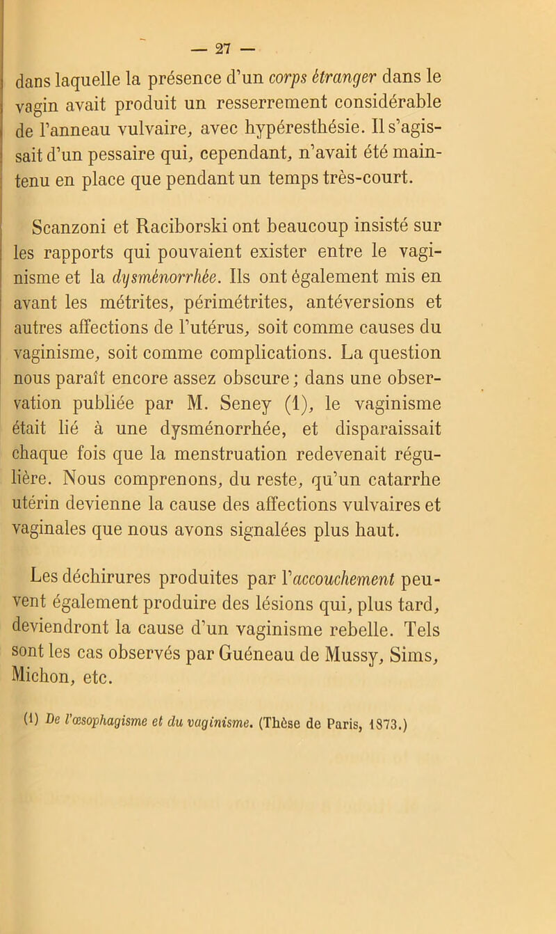 dans laquelle la présence d’un corps étranger dans le vagin avait produit un resserrement considérable de l’anneau vulvaire, avec hypéresthésie. Il s’agis- sait d’un pessaire qui, cependant, n’avait été main- tenu en place que pendant un temps très-court. Scanzoni et Raciborski ont beaucoup insisté sur les rapports qui pouvaient exister entre le vagi- nisme et la dysménorrhée. Ils ont également mis en avant les métrites, périmétrites, antéversions et autres affections de l’utérus, soit comme causes du vaginisme, soit comme complications. La question nous paraît encore assez obscure ; dans une obser- vation publiée par M. Seney (1), le vaginisme était lié à une dysménorrhée, et disparaissait chaque fois que la menstruation redevenait régu- lière. Nous comprenons, du reste, qu’un catarrhe utérin devienne la cause des affections vulvaires et vaginales que nous avons signalées plus haut. Les déchirures produites par Y accouchement peu- vent également produire des lésions qui, plus tard, deviendront la cause d'un vaginisme rebelle. Tels sont les cas observés par Guéneau de Mussy, Sims, Michon, etc. (1) De l'œsophagisme et du vaginisme. (Thèse de Paris, 1873.)