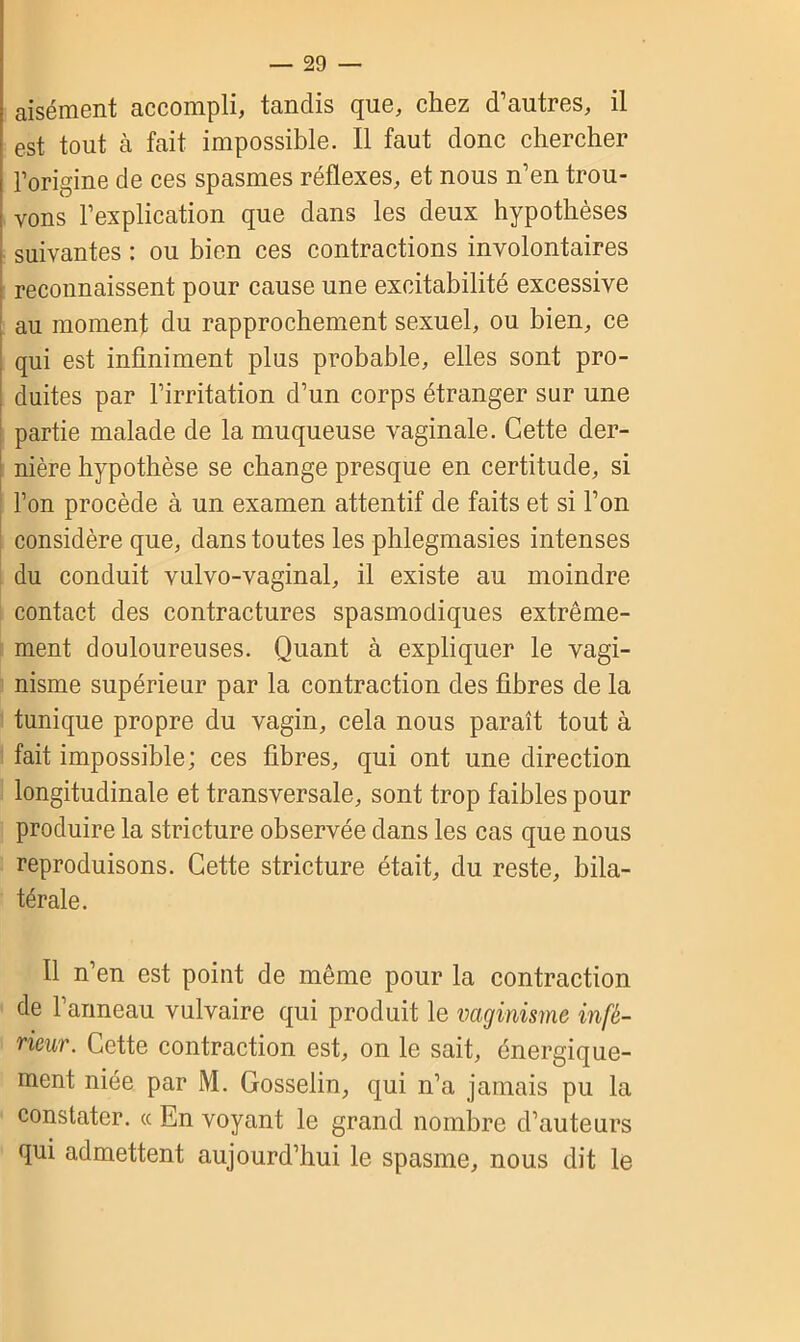aisément accompli, tandis que, chez d’autres, il est tout à fait impossible. Il faut donc chercher l’origine de ces spasmes réflexes, et nous n’en trou- vons l’explication que dans les deux hypothèses suivantes : ou bien ces contractions involontaires reconnaissent pour cause une excitabilité excessive au moment du rapprochement sexuel, ou bien, ce qui est infiniment plus probable, elles sont pro- duites par l’irritation d’un corps étranger sur une partie malade de la muqueuse vaginale. Cette der- nière hypothèse se change presque en certitude, si l’on procède à un examen attentif de faits et si l’on considère que, dans toutes les phlegmasies intenses du conduit vulvo-vaginal, il existe au moindre contact des contractures spasmodiques extrême- ment douloureuses. Quant à expliquer le vagi- nisme supérieur par la contraction des fibres de la tunique propre du vagin, cela nous paraît tout à fait impossible; ces fibres, qui ont une direction longitudinale et transversale, sont trop faibles pour produire la stricture observée dans les cas que nous reproduisons. Cette stricture était, du reste, bila- térale. Il n’en est point de même pour la contraction de l’anneau vulvaire qui produit le vaginisme infé- rieur . Cette contraction est, on le sait, énergique- ment niée par M. Gosselin, qui n’a jamais pu la constater. «Envoyant le grand nombre d’auteurs qui admettent aujourd’hui le spasme, nous dit le