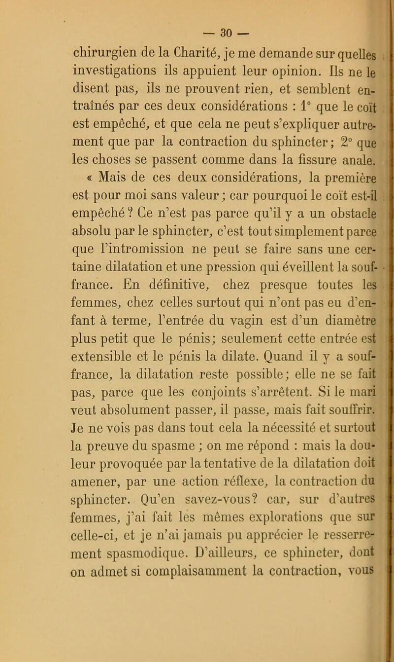 chirurgien de la Charité, je me demande sur quelles investigations ils appuient leur opinion. Ils ne le disent pas, ils ne prouvent rien, et semblent en- traînés par ces deux considérations : 1° que le coït est empêché, et que cela ne peut s’expliquer autre- ment que par la contraction du sphincter ; 2° que les choses se passent comme dans la fissure anale. « Mais de ces deux considérations, la première est pour moi sans valeur ; car pourquoi le coït est-il empêché ? Ce n’est pas parce qu’il y a un obstacle absolu par le sphincter, c’est tout simplement parce que l’intromission ne peut se faire sans une cer- taine dilatation et une pression qui éveillent la souf- france. En définitive, chez presque toutes les femmes, chez celles surtout qui n’ont pas eu d’en- fant à terme, l’entrée du vagin est d’un diamètre plus petit que le pénis; seulement cette entrée est extensible et le pénis la dilate. Quand il y a souf- france, la dilatation reste possible; elle ne se fait pas, parce que les conjoints s’arrêtent. Si le mari veut absolument passer, il passe, mais fait souffrir. Je ne vois pas dans tout cela la nécessité et surtout la preuve du spasme ; on me répond : mais la dou- leur provoquée par la tentative de la dilatation doit amener, par une action réflexe, la contraction du sphincter. Qu’en savez-vous? car, sur d’autres femmes, j’ai fait les mêmes explorations que sur celle-ci, et je n’ai jamais pu apprécier le resserre- ment spasmodique. D’ailleurs, ce sphincter, dont on admet si complaisamment la contraction, vous