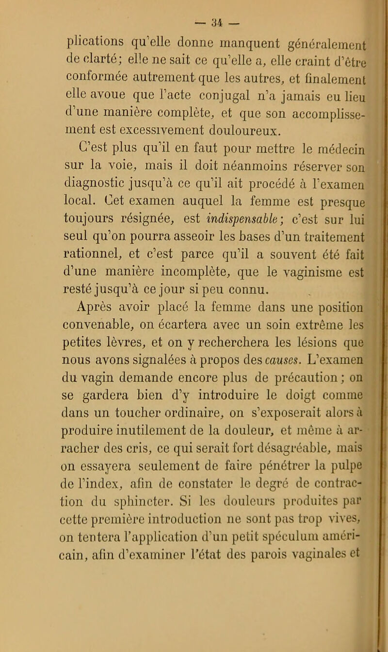 plications qu’elle donne manquent généralement de clarté; elle ne sait ce qu’elle a, elle craint d’être conformée autrement que les autres, et finalement elle avoue que l’acte conjugal n’a jamais eu lieu d’une manière complète, et que son accomplisse- ment est excessivement douloureux. C’est plus qu’il en faut pour mettre le médecin sur la voie, mais il doit néanmoins réserver son diagnostic jusqu’à ce qu’il ait procédé à l’examen local. Cet examen auquel la femme est presque toujours résignée, est indispensable; c’est sur lui seul qu’on pourra asseoir les bases d’un traitement rationnel, et c’est parce qu’il a souvent été fait d’une manière incomplète, que le vaginisme est resté jusqu’à ce jour si peu connu. Après avoir placé la femme dans une position convenable, on écartera avec un soin extrême les petites lèvres, et on y recherchera les lésions que nous avons signalées à propos des causes. L’examen du vagin demande encore plus de précaution ; on se gardera bien d’y introduire le doigt comme dans un toucher ordinaire, on s’exposerait alors à produire inutilement de la douleur, et même à ar- racher des cris, ce qui serait fort désagréable, mais on essayera seulement de faire pénétrer la pulpe de l’index, afin de constater le degré de contrac- tion du sphincter. Si les douleurs produites par cette première introduction ne sont pas trop vives, on tentera l’application d’un petit spéculum améri- cain, afin d’examiner l’état des parois vaginales et