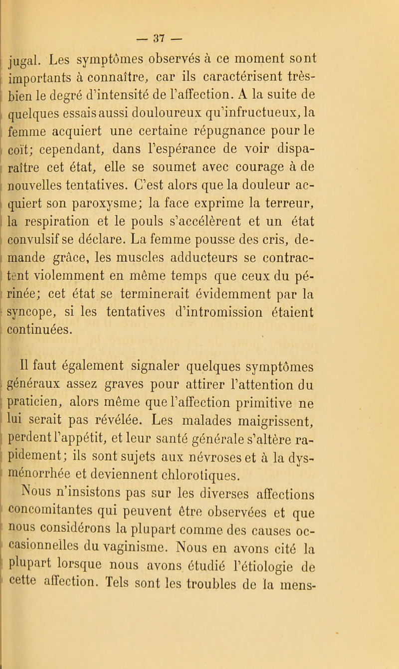 jugal. Les symptômes observés à ce moment sont importants à connaître, car ils caractérisent très- bien le degré d’intensité de l’affection. A la suite de quelques essais aussi douloureux qu’infructueux, la femme acquiert une certaine répugnance pour le coït; cependant, dans l’espérance de voir dispa- raître cet état, elle se soumet avec courage à de nouvelles tentatives. C’est alors que la douleur ac- quiert son paroxysme; la face exprime la terreur, la respiration et le pouls s’accélèrent et un état convulsif se déclare. La femme pousse des cris, de- mande grâce, les muscles adducteurs se contrac- tent violemment en même temps que ceux du pé- rinée; cet état se terminerait évidemment par la syncope, si les tentatives d’intromission étaient continuées. Il faut également signaler quelques symptômes généraux assez graves pour attirer l’attention du praticien, alors même que l’affection primitive ne lui serait pas révélée. Les malades maigrissent, perdent l’appétit, et leur santé générale s’altère ra- pidement; ils sont sujets aux névroses et à la dys- ménorrhée et deviennent chlorotiques. Nous n’insistons pas sur les diverses affections concomitantes qui peuvent être observées et que nous considérons la plupart comme des causes oc- casionnelles du vaginisme. Nous en avons cité la plupart lorsque nous avons étudié l’étiologie de cette affection. Tels sont les troubles de la mens-