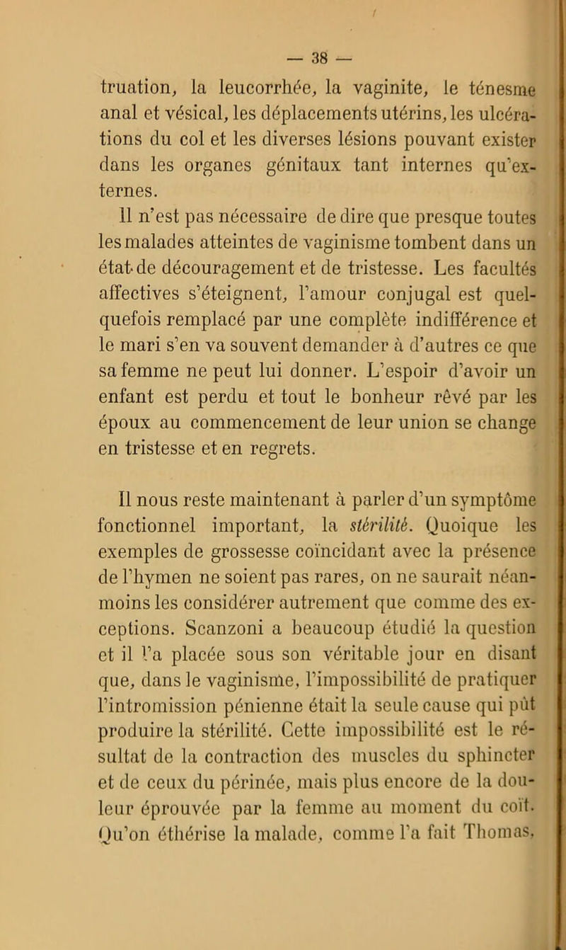 truation, la leucorrhée, la vaginite, le ténesme anal et vésical, les déplacements utérins, les ulcéra- tions du col et les diverses lésions pouvant exister dans les organes génitaux tant internes qu'ex- ternes. 11 n’est pas nécessaire de dire que presque toutes les malades atteintes de vaginisme tombent dans un état de découragement et de tristesse. Les facultés affectives s’éteignent, l’amour conjugal est quel- quefois remplacé par une complète indifférence et le mari s’en va souvent demander à d’autres ce que sa femme ne peut lui donner. L’espoir d’avoir un enfant est perdu et tout le bonheur rêvé par les époux au commencement de leur union se change en tristesse et en regrets. 11 nous reste maintenant à parler d’un symptôme fonctionnel important, la stérilité. Quoique les exemples de grossesse coïncidant avec la présence de l’hymen ne soient pas rares, on ne saurait néan- moins les considérer autrement que comme des ex- ceptions. Scanzoni a beaucoup étudié la question et il l’a placée sous son véritable jour en disant que, dans le vaginisme, l’impossibilité de pratiquer l’intromission pénienne était la seule cause qui put produire la stérilité. Cette impossibilité est le ré- sultat de la contraction des muscles du sphincter et de ceux du périnée, mais plus encore de la dou- leur éprouvée par la femme au moment du coït. Qu’on éthérisé la malade, comme l’a fait Thomas,