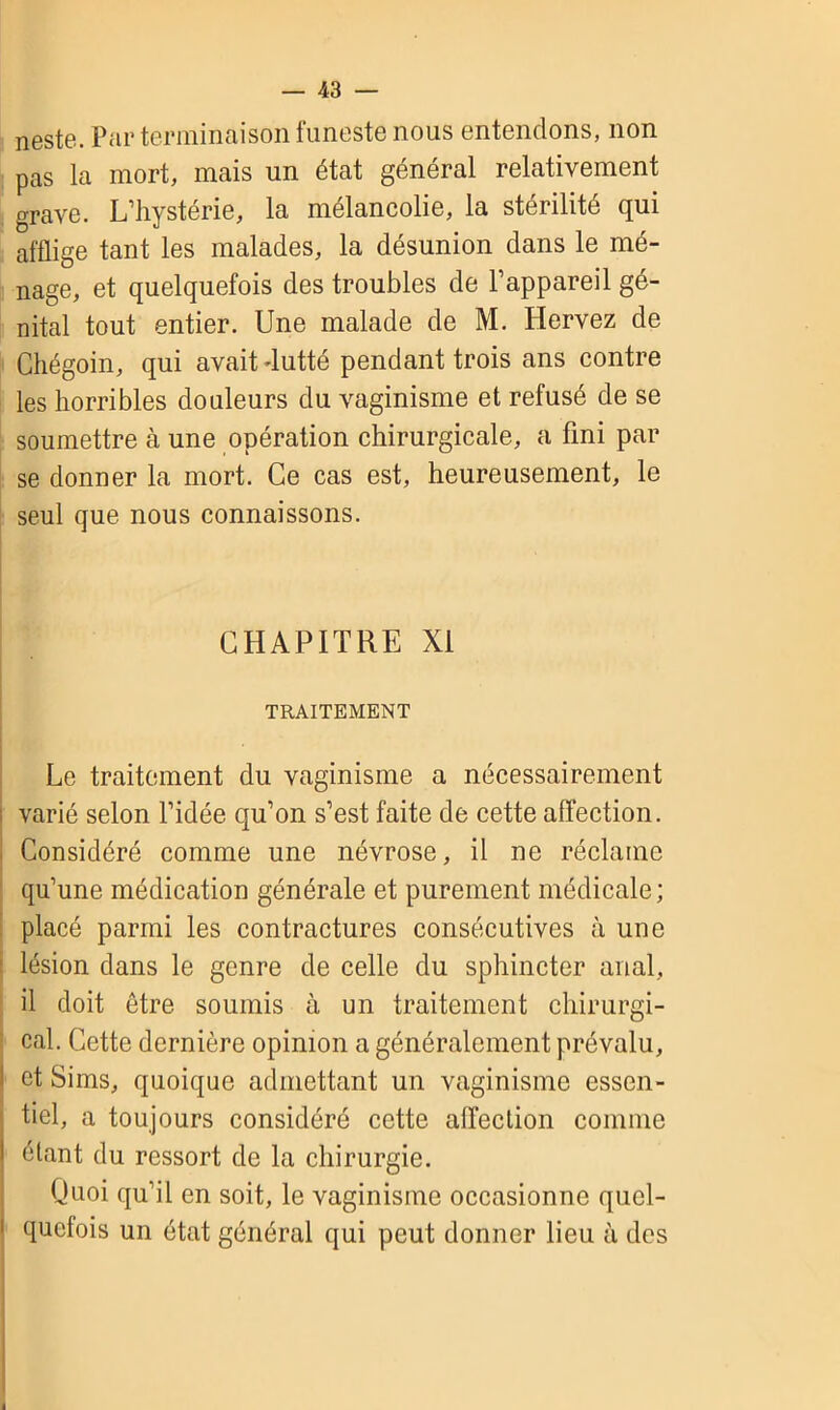 neste. Par terminaison funeste nous entendons, non pas la mort, mais un état général relativement grave. L’hystérie, la mélancolie, la stérilité qui afflige tant les malades, la désunion dans le mé- nage, et quelquefois des troubles de l’appareil gé- nital tout entier. Une malade de M. Hervez de Chégoin, qui avait dutté pendant trois ans contre les horribles douleurs du vaginisme et refusé de se soumettre à une opération chirurgicale, a fini par se donner la mort. Ce cas est, heureusement, le seul que nous connaissons. CHAPITRE XI TRAITEMENT Le traitement du vaginisme a nécessairement varié selon l’idée qu’on s’est faite de cette affection. Considéré comme une névrose, il ne réclame qu’une médication générale et purement médicale; placé parmi les contractures consécutives à une lésion dans le genre de celle du sphincter anal, il doit être soumis à un traitement chirurgi- cal. Cette dernière opinion a généralement prévalu, et Sims, quoique admettant un vaginisme essen- tiel, a toujours considéré cette affection comme étant du ressort de la chirurgie. Quoi qu’il en soit, le vaginisme occasionne quel- quefois un état général qui peut donner lieu à des