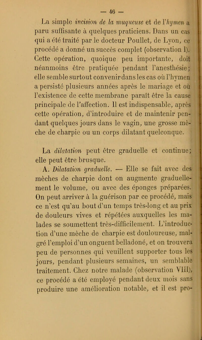 La simple incision de la muqueuse et de Y hymen a paru suffisante à quelques praticiens. Dans un cas qui a été traité par le docteur Poullet, de Lyon, ce procédé a donné un succès complet (observation 1). Cette opération, quoique peu importante, doit néanmoins être pratiquée pendant l’anesthésie ; elle semble surtout convenir dans les cas oiiFhymen a persisté plusieurs années après le mariage et où l’existence de cette membrane paraît être la cause principale de l’affection. 11 est indispensable, après cette opération, d’introduire et de maintenir pen- dant quelques jours dans le vagin, une grosse mè- che de charpie ou un corps dilatant quelconque. La dilatation peut être graduelle et continue; elle peut être brusque. A. Dilatation graduelle. — Elle se fait avec des mèches de charpie dont on augmente graduelle- ment le volume, ou avec des éponges préparées. On peut arriver à la guérison par ce procédé, mais ce n’est qu’au bout d’un temps très-long et au prix de douleurs vives et répétées auxquelles les ma- lades se soumettent très-difficilement. L’introduc- tion d’une mèche de charpie est douloureuse, mal- gré l’emploi d’un onguent belladoné, et on trouvera peu de personnes qui veuillent supporter tous les jours, pendant plusieurs semaines, un semblable traitement. Chez notre malade (observation VIII), ce procédé a été employé pendant deux mois sans produire une amélioration notable, et il est pro-