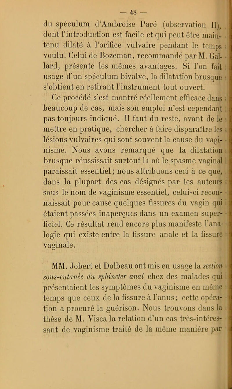 du spéculum d’Ambroise Paré (observation 11), dont l’introduction est facile et qui peut être main- tenu dilaté à l’orifice vulvaire pendant le temps voulu. Celui de Bozeman, recommandé par M. Gal- lard, présente les mêmes avantages. Si l’on fait usage d’un spéculum bivalve, la dilatation brusque s’obtient en retirant l’instrument tout ouvert. Ce procédé s’est montré réellement efficace dans beaucoup de cas, mais son emploi n’est cependant pas toujours indiqué. Il faut du reste, avant de le mettre en pratique, chercher à faire disparaître les lésions vulvaires qui sont souvent la cause du vagi- nisme. Nous avons remarqué que la dilatation brusque réussissait surtout là où le spasme vaginal paraissait essentiel; nous attribuons ceci à ce que, dans la plupart des cas désignés par les auteurs sous le nom de vaginisme essentiel, celui-ci recon- naissait pour cause quelques fissures du vagin qui étaient passées inaperçues dans un examen super- ficiel. Ce résultat rend encore plus manifeste l’ana- logie qui existe entre la fissure anale et la fissure vaginale. MM. Jobert et Dolbeau ont mis en usage la section sous-cutanée clu sphincter anal chez des malades qui présentaient les symptômes du vaginisme en même temps que ceux de la fissure à l’anus; cette opéra- tion a procuré la guérison. Nous trouvons dans la thèse de M. Yisca la relation d’un cas très-intéres- sant de vaginisme traité de la même manière par