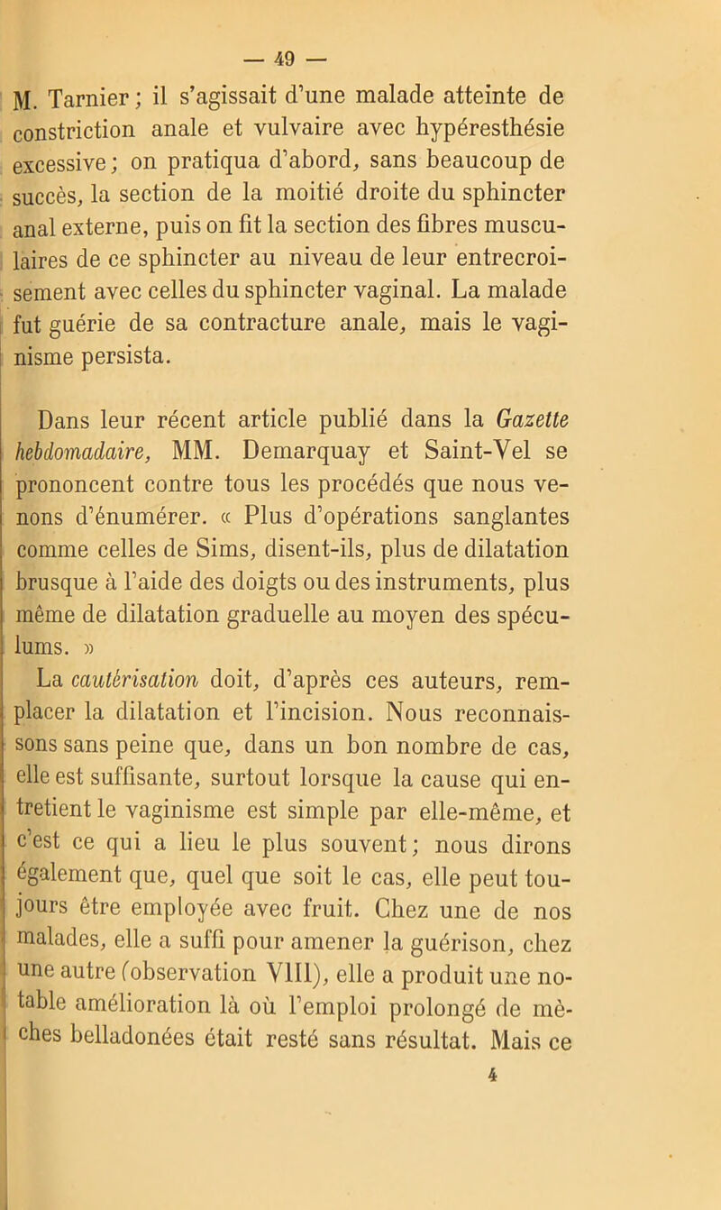 M. Tarnier; il s’agissait d’une malade atteinte de constriction anale et vulvaire avec hypéresthésie excessive ; on pratiqua d’abord, sans beaucoup de succès, la section de la moitié droite du sphincter anal externe, puis on fit la section des fibres muscu- laires de ce sphincter au niveau de leur entrecroi- sement avec celles du sphincter vaginal. La malade fut guérie de sa contracture anale, mais le vagi- nisme persista. Dans leur récent article publié dans la Gazette hebdomadaire, MM. Demarquay et Saint-Vel se prononcent contre tous les procédés que nous ve- nons d’énumérer. « Plus d’opérations sanglantes comme celles de Sims, disent-ils, plus de dilatation brusque à l’aide des doigts ou des instruments, plus même de dilatation graduelle au moyen des spécu- lums. » La cautérisation doit, d’après ces auteurs, rem- placer la dilatation et l’incision. Nous reconnais- sons sans peine que, dans un bon nombre de cas, elle est suffisante, surtout lorsque la cause qui en- tretient le vaginisme est simple par elle-même, et c’est ce qui a lieu le plus souvent; nous dirons également que, quel que soit le cas, elle peut tou- jours être employée avec fruit. Chez une de nos I malades, elle a suffi pour amener la guérison, chez une autre (observation VIII), elle a produit une no- table amélioration là où l’emploi prolongé de mè- i ches belladonées était resté sans résultat. Mais ce 4