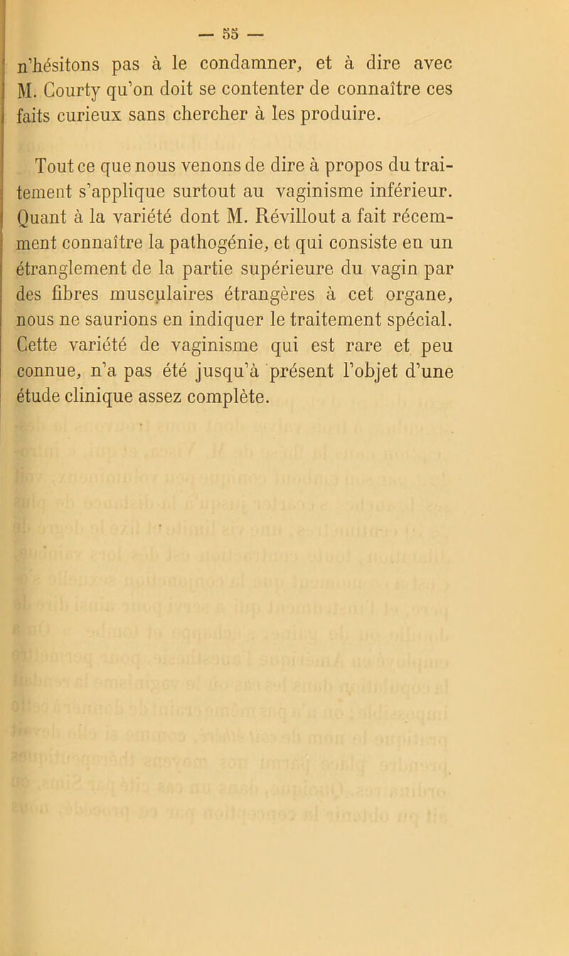 — 53 — n’hésitons pas à le condamner, et à dire avec M. Courty qu’on doit se contenter de connaître ces faits curieux sans chercher à les produire. Tout ce que nous venons de dire à propos du trai- tement s’applique surtout au vaginisme inférieur. Quant à la variété dont M. Révillout a fait récem- ment connaître la pathogénie, et qui consiste en un étranglement de la partie supérieure du vagin par des fibres musculaires étrangères à cet organe, nous ne saurions en indiquer le traitement spécial. Cette variété de vaginisme qui est rare et peu connue, n’a pas été jusqu’à présent l’objet d’une étude clinique assez complète.