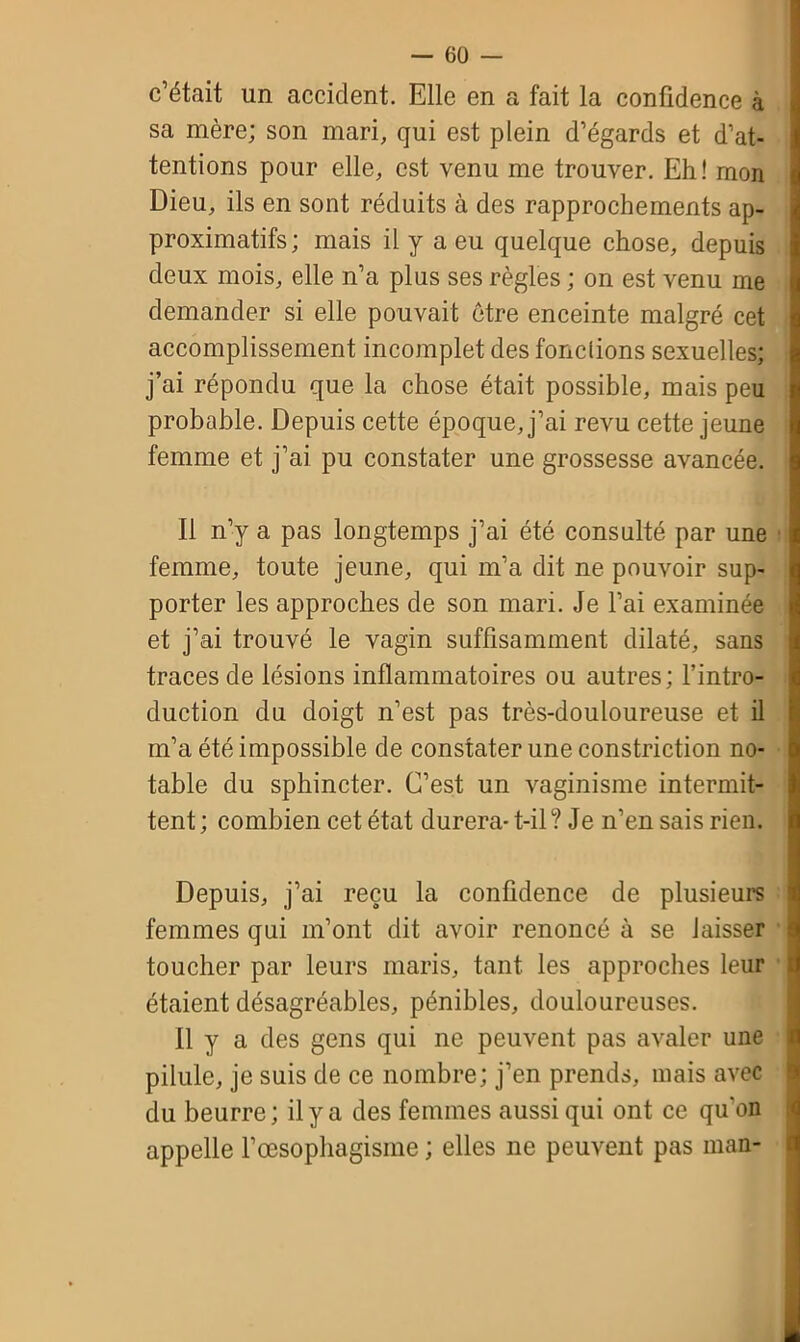 c’était un accident. Elle en a fait la confidence à sa mère; son mari, qui est plein d’égards et d’at- tentions pour elle, est venu me trouver. Eh! mon Dieu, ils en sont réduits à des rapprochements ap- proximatifs; mais il y a eu quelque chose, depuis deux mois, elle n’a plus ses règles ; on est venu me demander si elle pouvait être enceinte malgré cet accomplissement incomplet des fondions sexuelles; j’ai répondu que la chose était possible, mais peu probable. Depuis cette époque, j’ai revu cette jeune femme et j’ai pu constater une grossesse avancée. Il n’y a pas longtemps j’ai été consulté par une femme, toute jeune, qui m’a dit ne pouvoir sup- porter les approches de son mari. Je l’ai examinée et j’ai trouvé le vagin suffisamment dilaté, sans traces de lésions inflammatoires ou autres; l’intro- duction du doigt n’est pas très-douloureuse et il m’a été impossible de constater une constriction no- table du sphincter. C’est un vaginisme intermit- tent ; combien cet état durera- t-il? Je n’en sais rien. Depuis, j’ai reçu la confidence de plusieurs femmes qui m’ont dit avoir renoncé à se laisser toucher par leurs maris, tant les approches leur étaient désagréables, pénibles, douloureuses. 11 y a des gens qui ne peuvent pas avaler une pilule, je suis de ce nombre; j’en prends, mais avec du beurre; il y a des femmes aussi qui ont ce qu'on appelle l’œsophagisme ; elles ne peuvent pas man-